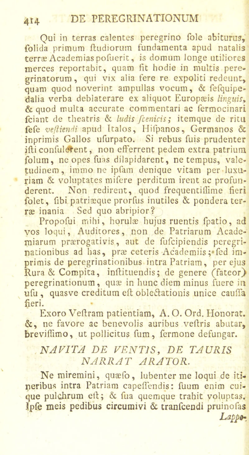 4t4 Qui in terras calentes peregrino fole abituriu, folida primum ftudiorum fundamenta apud natalis terrse Academias pofueric, is domum longe utiliores merces reportabit, quam fit hodie in multis pere- grinatorum, qui VIX alia fere re expoliti redeunt, quam quod noverint ampullas vocum, &amp; fefquipe- dalia verba deblaterare ex aliquot Europaeis linguis^ &amp; quod multa accurate commentari ac fermocinari fciant de theatris &amp; ludis fcmicis; itemque de ritu fefe veftiendi apud Italos, Hifpanos, Germanos &amp; inprimis Gallos ufurpato. Si rebus fuis prudenter illi confulgent, non efferrent pedem extra patrium folum, ne opes fuas dilapidarent, ne tempus, vale- tudinem, immo nc ipfiim denique vitam per luxu- riam &amp; voluptates mifere perditum irent ac profun- derent. Non redirent, quod frequentillime fieri folet, fibi patriacque prorfus inutiles &amp; pondera ter- ras inania Sed quo abripior? Propofui mihi, horulae hujus ruentis fpatio, ad vos loqui, Auditores, non de Patriarum Acade- miarum prterogativis, aut de fufcipicndis peregri- nationibus ad has, prae ceteris Acadcmiis;*fed im- primis de peregrinationibus intra Patriam, per ejus Rura &amp; Compita, inftituendis; de genere (fateor)- peregrinationum, quae in hunc diem minus fuere iii ^ ufu , quasve creditum efl: obleftationis unice cauffa  fieri. Exoro Vefiram patientiam, A. O. Ord, Honorat. &amp;, ne favore ac benevolis auribus vefiris abutar, breviffimo, ut pollicitus fum, fermone defungar. NAVITA DE VENTIS, DE TAURIS NARRAT ARATOR. Ne miremini, quaefo, lubenter me loqui de iti- neribus intra Patriam capeflendis: fuum enim cui- que pulchrum eft; &amp; fua quemque trahit voluptas. Ipfe meis pedibus circumivi &amp; tranfcendi pruinofas