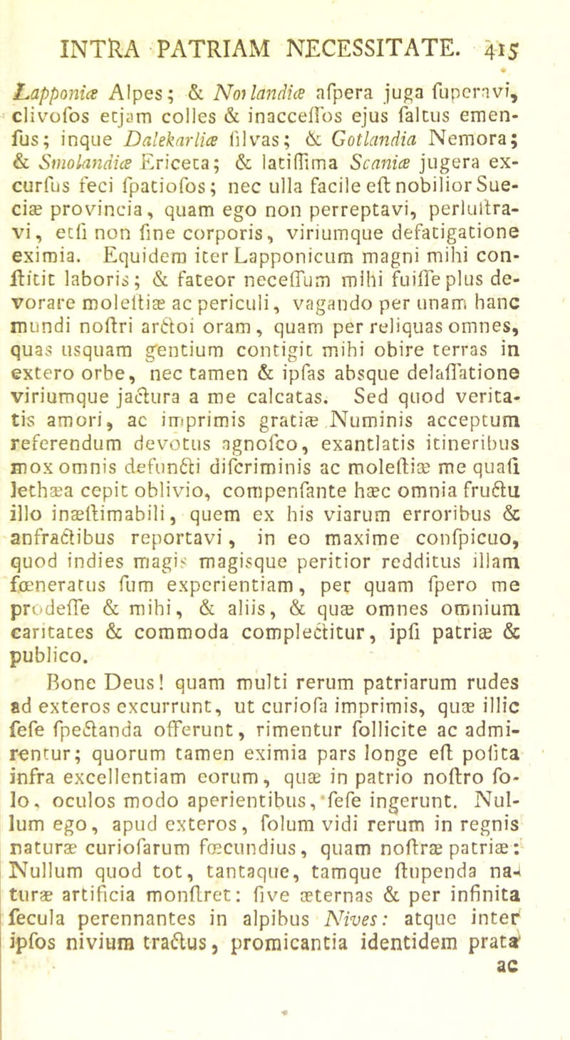 Lapponice Alpes; &amp; Noilandia afpera juga fuperavi, clivofos ecjam colles &amp; inacceflbs ejus falciis emen- fus; inque Dalekarlia 01 vas; &amp; Gotlandia Nemora; &amp; Smolandice Ericeca; &amp; latilTima Scanice jugera ex- curfus feci fpatiofos; nec ulla facile eft nobilior Suc- cise provincia, quam ego non perreptavi, perlultra- vi, ecfi non One corporis, viriumque defatigatione eximia. Equidem iter Lapponicum magni mihi con- Hitit laboris; &amp; fateor neceffum mihi fuilTeplus de- vorare moleitiae ac periculi, vagando per unam hanc mundi noftri artloi oram, quam per reliquas omnes, quas usquam g^entium contigit mihi obire terras in extero orbe, nec tamen &amp; ipfas absque delaOatione viriumque jaclura a me calcatas. Sed quod verita- tis amori, ac imprimis gratia? Numinis acceptum referendum devotus agnofco, exantlatis itineribus mox omnis defun6li difcriminis ac moleftiae me quafi lethsea cepit oblivio, compenfante htec omnia fruftu illo inaelfimabili, quem ex his viarum erroribus &amp; anfractibus reportavi, in eo maxime confpicuo, quod indies magis magisque peritior redditus illam fmneratus fum experientiam, per quam fpero me prodefTe &amp; mihi, &amp; aliis, &amp; qute omnes omnium caritates &amp; commoda complectitur, ipfi patrite &amp; publico. Rone Deus! quam multi rerum patriarum rudes ad exteros excurrunt, ut curiofa imprimis, quae illic fefe fpeftanda offerunt, rimentur follicite ac admi- rentur; quorum tamen eximia pars longe efl pofita infra excellentiam eorum, quae in patrio noftro fo- lo, oculos modo aperientibus,'fefe ingerunt. Nul- lum ego, apud exteros, folum vidi rerum in regnis naturae curiofarum foscundius, quam noftrae patriae: Nullum quod tot, tantaque, tamque ftupenda na-» turae artificia monflret: five aeternas &amp; per infinita fecula perennantes in alpibus Nives: atque inter ipfos niviura traflus, promicantia identidem prata