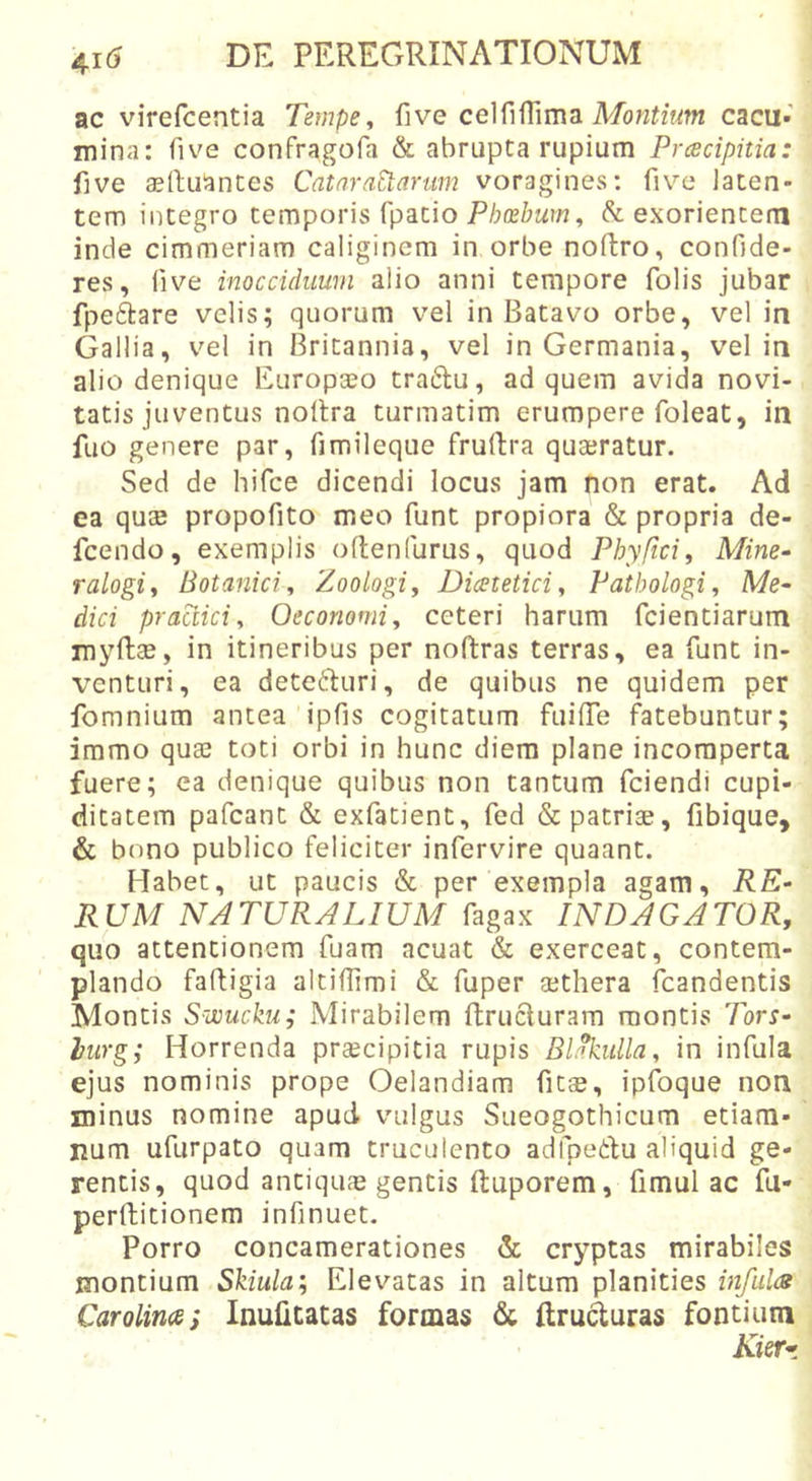 ac virefcentia Tempe, five celfifTima cacu- mina: five confragofa & abrupta rupium Prcscipitia: five «lluantes Catara^arum voragines; five laten- tem integro temporis fpatio Phcehum, Sl exorientem inde cimmeriam caliginem in orbe noftro, confide- res, five inocciduum alio anni tempore folis jubar fpeftare velis; quorum vel in Batavo orbe, vel in Gallia, vel in Britannia, vel in Germania, vel in alio denique Europaeo traftu, ad quem avida novi- tatis juventus noltra turmatim erumpere foleat, in fuo genere par, fimileque fruftra quaeratur. Sed de hifce dicendi locus jam non erat. Ad ea quae propofito meo funt propiora & propria de- fcendo, exemplis oltenfurus, quod Phyftci, Mine- ralogi. Botanici, Zoologi, Dicetetici, Patbologi, Me- dici praaici. Oeconomi, ceteri harum fcientiarum myftae, in itineribus per noftras terras, ea funt in- venturi, ea detecturi, de quibus ne quidem per fomnium antea ipfis cogitatum fuifiTe fatebuntur; immo quae toti orbi in hunc diem plane incomperta fuere; ea denique quibus non tantum fciendi cupi- ditatem pafcant & exfatient, fed & patriae, fibique, & bono publico feliciter infervire quaant. Habet, ut paucis & per exempla agam, RE- RUM NATURALIUM fagax INDAGATOR, quo attentionem fuam acuat & exerceat, contem- plando faftigia altifiimi & fuper ajthera fcandentis Montis Swucku; Mirabilem ftrucluram montis Tors- lurg; Horrenda praecipitia rupis Bl^ulla, in infula ejus nominis prope Oelandiam fitae, ipfoque non minus nomine apud vulgus Sueogothicum etiam- num ufurpato quam truculento adfpedu aliquid ge- rentis, quod antiqua gentis ftuporem, fimul ac fu- perftitionem infinuet. Porro concamerationes & cryptas mirabiles montium Skiula', Elevatas in altum planities infulcs Carolina; Inulitatas formas & ftruduras fontium Kierr.