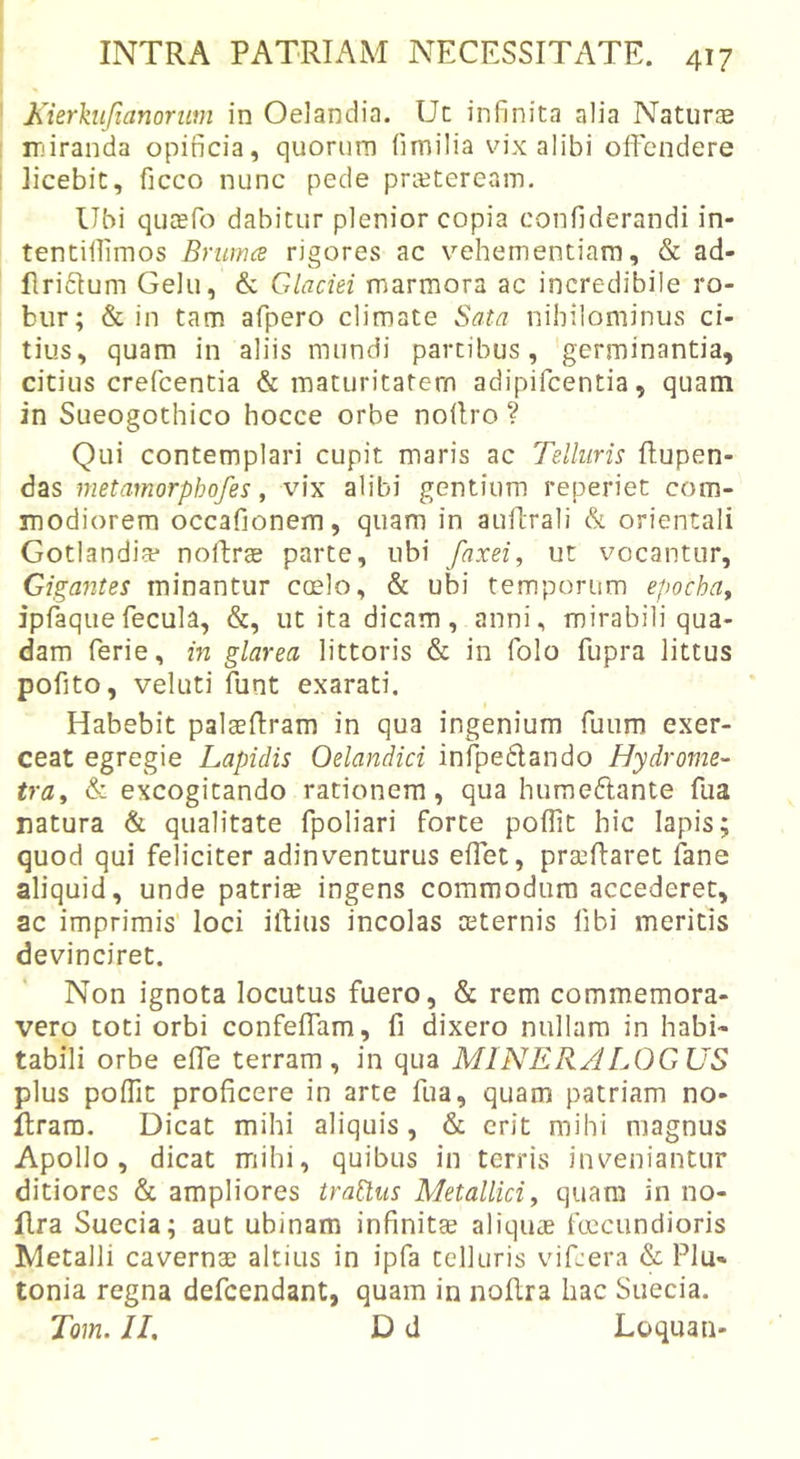 Kierhifianoriim in Oeiandia. Uc infinita alia Naturae ir)iranda opificia, quorum (imilia vix alibi offendere licebit, ficco nunc pede preeteream. Ubi quaefo dabitur plenior copia confiderandi in- tentillimos Bruma rigores ac vehementiam, &amp; ad- flriftum Gelu, &amp; Glaciei marmora ac incredibile ro- bur; &amp; in tam afpero climate Sata nihilominus ci- tius, quam in aliis mundi partibus, 'germinantia, citius crefeentia &amp; maturitatem adipifeentia, quam in Sueogothico hocce orbe noiiro ? Qui contemplari cupit maris ac Telluris flupen- das metamorphofes, vix alibi gentium reperiet com- modiorem occafionem, quam in auflrali &amp; orientali Gotlandia* nolbrae parte, ubi faxei, ut vocantur, Giga7ites minantur coelo, &amp; ubi temporum epocha^ ipfaquefecula, &amp;, ut ita dicam, anni, mirabili qua- dam ferie, in glarea littoris &amp; in folo fupra littus pofito, veluti funt exarati. Habebit palaeftram in qua ingenium fuum exer- ceat egregie Lapidis Oelandici infpeflando Hydrome- tra^ &amp; excogitando rationem, qua humeflante fua natura &amp; qualitate fpoliari forte poffit hic lapis; quod qui feliciter adinventurus effet, praedaret fane aliquid, unde patriae ingens commodum accederet, ac imprimis' loci iftius incolas aeternis fibi meritis devinciret. Non ignota locutus fuero, &amp; rem commemora- vero toti orbi confeffam, fi dixero nullam in habi- tabili orbe effe terram, in qua MINER/JLOGUS plus poffit proficere in arte fua, quam patriam no- ftrara. Dicat mihi aliquis, &amp; erit mihi magnus Apollo, dicat miihi, quibus in terris inveniantur ditiores &amp; ampliores tractus Metallici ^ quam in no- flra Sueeia; aut ubinam infinitae aliquae fcecundioris Metalli cavernae altius in ipfa telluris vifeera &amp; Plu- tonia regna defeendant, quam in noftra hac Sueeia. Tom. JI, D d Loquan-