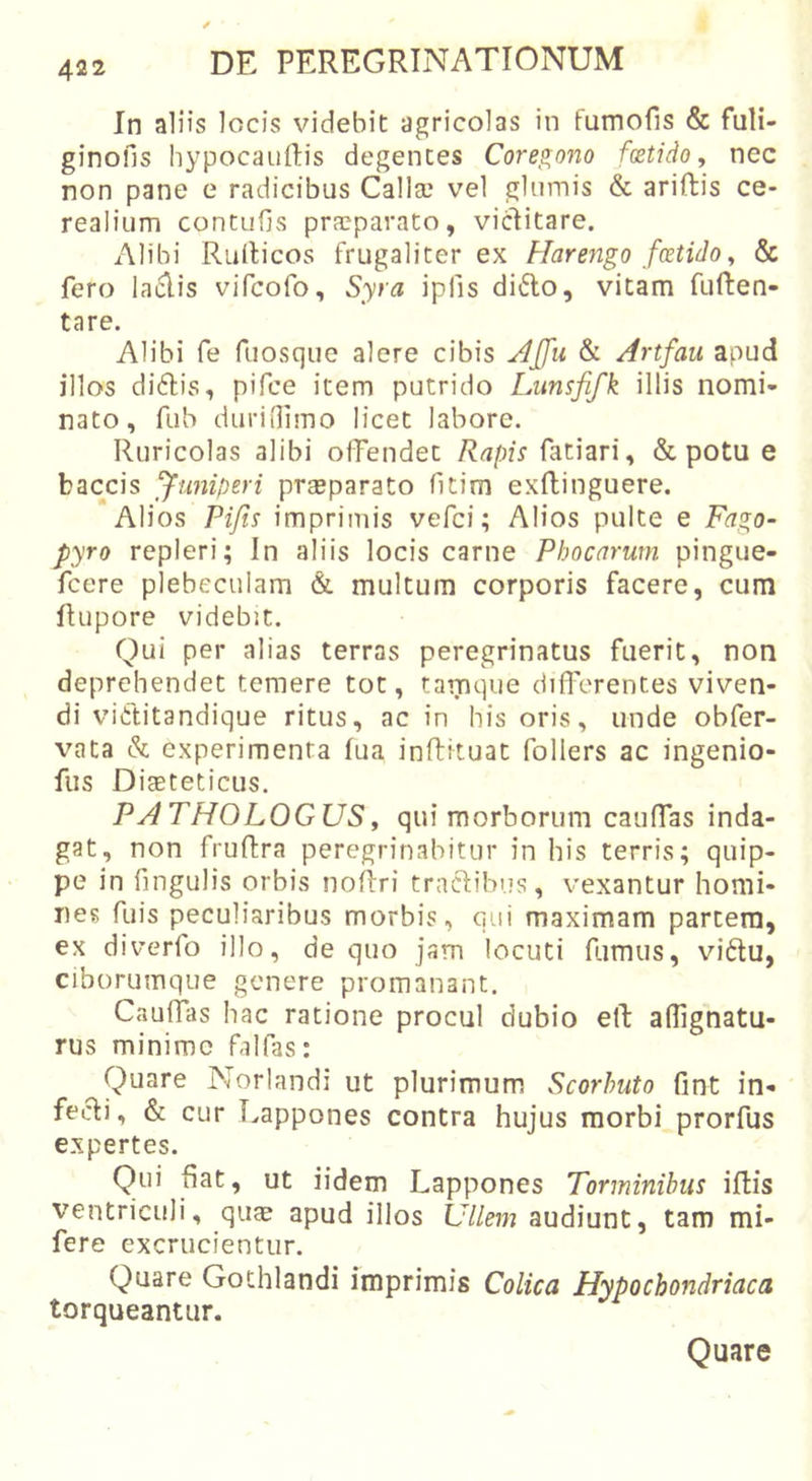 In aliis locis videbit agricolas in fumofis &amp; fuli- ginofis hypocauRis degentes Coregono foetido, nec non pane e radicibus Callse vel glumis &amp; ariftis ce- realium contufis praeparato, victitare. Alibi Rullicos frugaliter ex Harengo foetido, &amp; fero laciis vifcofo, Syra ipfis di6to, vitam fuften- tare. Alibi fe fuosque alere cibis Jlffu &amp; Artfau apud illos diftis, pifce item putrido Lumfifk illis nomi- nato, fub duridimo licet labore. Ruricolas alibi offendet Rapis fatiari, &amp; potu e baccis fiiniperi praeparato fitim exflinguere. Alios Pijis imprimis vefci; Alios pulte e Fago- pyro repleri; In aliis locis carne Phocarum pingue- fcere plebeculam &amp; multum corporis facere, cum fUipore videbit. Qui per alias terras peregrinatus fuerit, non deprehendet temere tot, tamque difl'erentes viven- di viCtitandique ritus, ac in his oris, unde obfer- vata &amp; experimenta fua inffituat follers ac ingenio- fiis Diaeteticus. PATHOLOGUS, qui morborum cauffas inda- gat, non fruRra peregrinabitur in his terris; quip- pe in fingulis orbis noRri tractibus, vexantur homi- nes fuis peculiaribus morbis, qui maximam partem, ex diverfo illo, de quo jam locuti Rimus, vidlu, ciborumque genere promanant. CauRas hac ratione procul dubio eR aflignatu- rus minime falfas: Quare Norlandi ut plurimum Scorhuto fint in- fecti, &amp; cur Lappones contra hujus morbi prorfus expertes. Qui Rat, ut iidem Lappones Torminibus iRis ventriculi, quae apud illos Ullem audiunt, tam mi- fere excrucientur. Quare Gothlandi imprimis Colica Hypochondriaca torqueantur. Quare