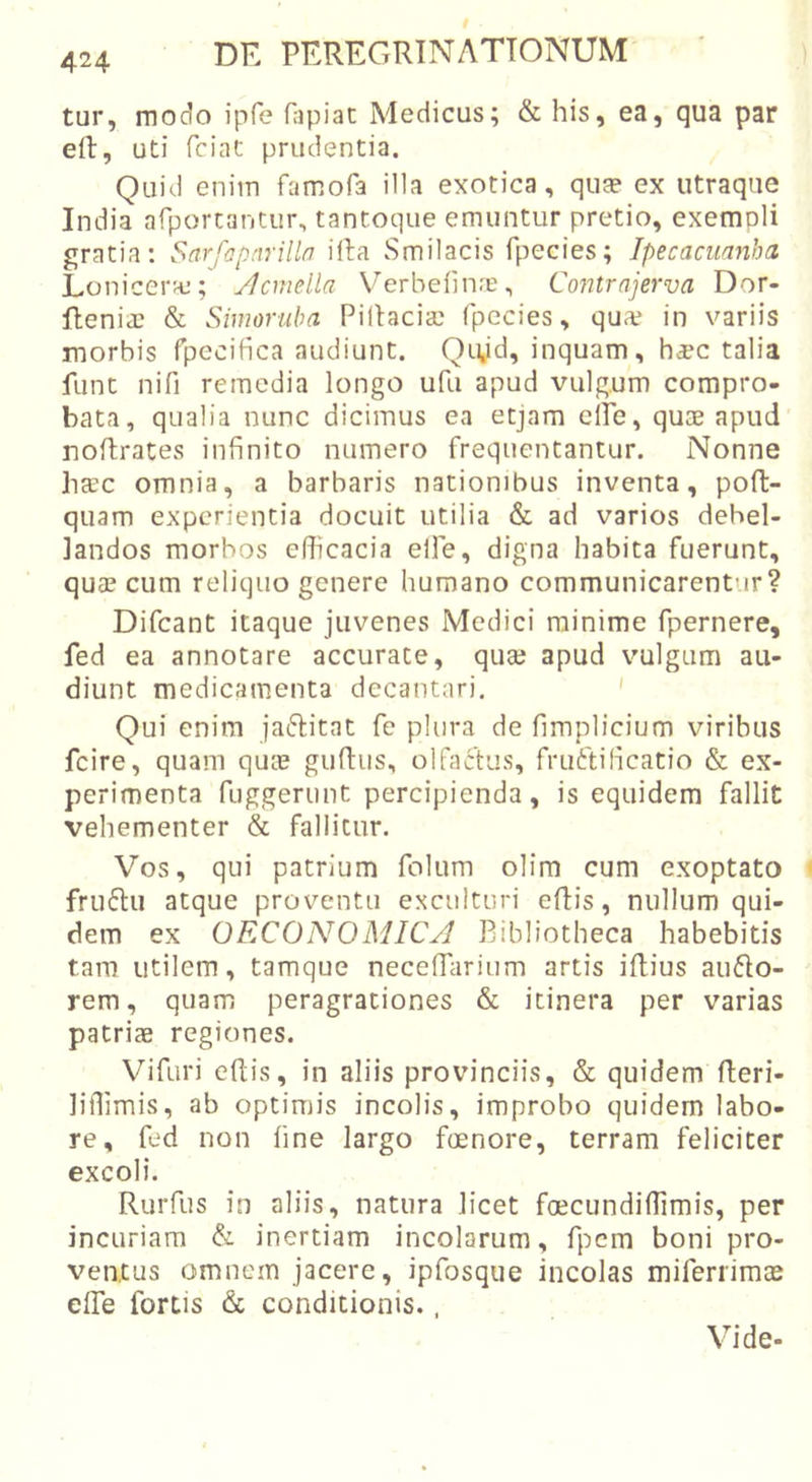 tur, modo ipfe fapiat Medicus; &amp; his, ea, qua par eft, uti fciat prudentia. Quid enim famofa illa exotica, qua? ex utraque India arportantur, tantoque emuntur pretio, exempli gratia: Sarfapnrilln illa Smilacis fpecies; Ipecacmnha Lonicera,*; ylcmella Verbefina?, Contrajerva Dor- fhenia? &amp; Simoruba Pillacia? fpecies, qu?e in variis morbis rpecifica audiunt. Qivd, inquam, h^c talia funt nifi remedia longo ufu apud vulg.um compro- bata, qualia nunc dicimus ea etjam clTe, quae apud' rioftrates infinito numero frequentantur. Nonne haec omnia, a barbaris nationibus inventa, poft- quam experientia docuit utilia &amp; ad varios debel- landos morbos efficacia elle, digna habita fuerunt, qua? cum reliquo genere humano communicarentur? Difcant itaque juvenes Medici minime fpernere, fed ea annotare accurate, qua? apud vulgum au- diunt medicamenta decantari. ' Qui enim jaftitat fe plura de fimplicium viribus fcire, quam qUeU guftus, olfactus, fruftificatio &amp; ex- perimenta fuggerunt percipienda, is equidem fallit vehementer &amp; fallitur. Vos, qui patrium folum olim cum exoptato fru61u atque proventu exculturi eftis, nullum qui- dem ex OECONOMICA Bibliotheca habebitis tam utilem, tamque neceffiarium artis iflius au6to- rem, quam peragrationes &amp; itinera per varias patriae regiones. Vifuri eftis, in aliis provinciis, &amp; quidem fleri- liffimis, ab optimis incolis, improbo quidem labo- re, fed non fine largo fcenore, terram feliciter excoli. Rurfus in aliis, natura licet foecundiffimis, per incuriam &amp; inertiam incolarum, fpem boni pro- ventus omnem jacere, ipfosque incolas miferrimae effie fortis &amp; conditionis., Vide-