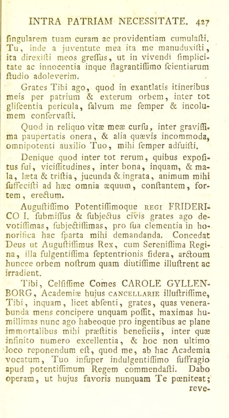 lingularem tuam curam ac providentiam cumulaRi. Tu, inde a juventute mea ita me manuduxilli, ita direxifli meos grefliis, ut in vivendi fimplici- tate ac innocentia inque flagrantiffimo feientiarum ftudio adoleverim. Grates Tibi ago, quod in exantlatis itineribus meis per patrium &amp; exterum orbem, inter tot glifcentia pericula, falvum me femper &amp; incolu- mem confervadi. Quod in reliquo vita? mete curfu, inter gravifll» ma paupertatis onera, &amp; alia quaevis incommoda, omnipotenti auxilio Tuo, mihi femper adfuidi. Denique quod inter tot rerum, quibus expoli- tus fui, viciflitudines, inter bona, inquam, &amp; ma- la, Iteta &amp; tridia, jucunda &amp; ingrata, animum mihi fuffecidi ad htec omnia aequum, condantem, for- tem , eredum. Augudidlmo Potentidimoque regi FRIDERI- CO I. fubmidus &amp; fubjedus civis grates ago de- votidlmas, fubjedidimas, pro fua clementia in ho- norihea hac fparta mihi demandanda. Concedat Deus ut Augudidimus Rex, cum Sereniflima Regi- na, illa fulgentidima feptentrionis fidera, arcloum huncce orbem nodrum quam diutiflime illudrent ac irradient. Tibi, Celfidime Comes CAROLE GYLLEN- EORG, Academice hujus cancellarie illudiiffime. Tibi, inquam, licet abfenti, grates, quas venera- bunda mens concipere unquam poflit, maximas hu- millimas nunc ago habeoque pro ingentibus ac plane immortalibus mihi praeditis beneficiis, inter quee infinito numero excellentia, &amp; hoc non ultimo 'loco reponendum ed, quod me, ab hac Academia vocatum. Tuo infuper indulgentidimo fuffragio apud potentidlmum Regem commendadi. Dabo operam, ut hujus favoris nunquam Te poeniteat; reve-
