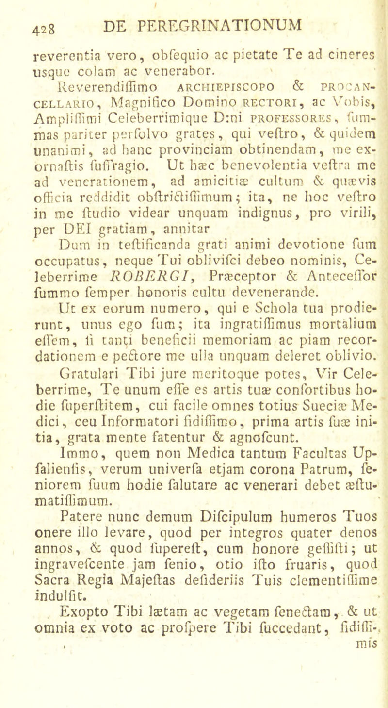 428 DE PEREGRINATIONUM reverentia vero, obfeqviio ac pietate Te ad cineres usque colam ac venerabor. Reverendiirimo archiepiscopo &amp; pro-an- CELLARio, Magnifico Domino rectori, ac Mobis, Amplifiimi Celeberrimiqiie D:ni professores, fum- mas pariter perfolvo grates, qui veflro, &amp; quidem unanimi, ad hanc provinciam obtinendam, vne ex- ornnflis fulTragio. Ut htec benevolentia vcftra me ad venerationem, ad amicitiae cultum &amp; quoevis officia reddidit obftriddiffimum; ita, ne hoc veftro in me Ibudio videar unquam indignus, pro virili, per DEI gratiam, annitar Dum in teftificanda grati animi devotione fum occupatus, neque Tui oblivifci debeo nominis, Ce- leberrime ROBERGI, Praeceptor &amp; Anteceffor fummo femper honoris cultu devenerande. Ut ex eorum numero, qui e Schola tua prodie- runt, unus ego fum; ita ingratiffimus mortalium elfcm, li tanti beneficii memoriam ac piam recor- dationem e peftore me ulla unquam deleret oblivio. Gratulari Tibi jure meritoque potes, Vir Cele- berrime, Te unum effe es artis tuae confortibus ho- die fuperffcitem, cui facile omnes totius Sueciai Me- dici, ceu Informatori fidiffimo, prima artis fum ini- tia, grata mente fatentur &amp; agnofeunt. Immo, quem non Medica tantum Facultas Up- falieulis, verum univerfa etjam corona Patrum, fe- niorem fuum hodie falutare ac venerari debet leftu- matiffimum. Patere nunc demum Difcipuliim humeros Tuos onere illo levare, quod per integros quater denos annos, &amp; quod fupereft, cum honore geffifti; ut ingravefeente jam fenio, otio ifto fruaris, quod Sacra Regia Majeftas defideriis Tuis clementiffime indulfit. Exopto Tibi laetam ac vegetam fenedara, &amp; ut omnia ex voto ac profpere Tibi fuccedant, fidiffi- . mfs