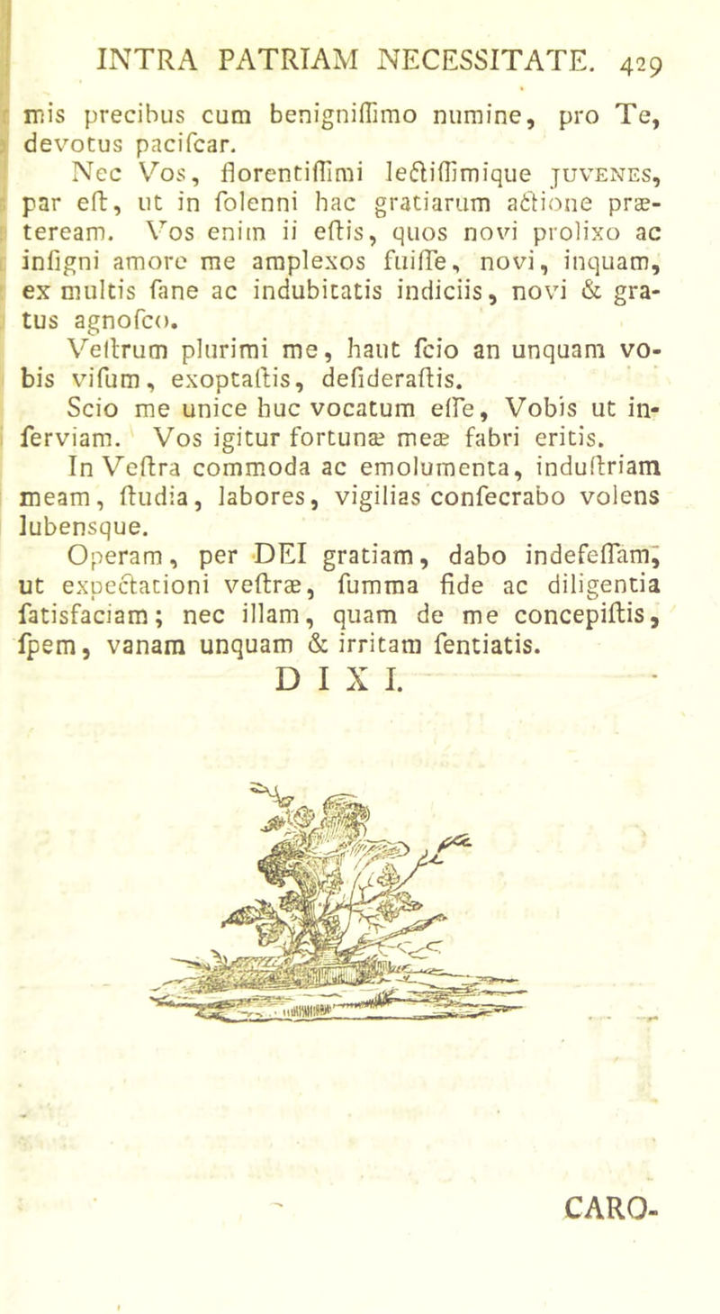 mis precibus cum benigniffimo numine, pro Te, devotus pacifcar. Nec V^os, florentifTimi leftiflimique juvenes, par eft, ut in folenni hac gratiarum adioiie pras- teream. Vos enim ii eftis, quos novi prolixo ac infigni amore me amplexos fuilTe, novi, inquam, ex multis fane ac indubitatis indiciis, novi &amp; gra- tus agnofco. Veltrum plurimi me, haut fcio an unquam vo- bis vifum, exoptartis, defideraftis. Scio me unice buc vocatum eife. Vobis ut in- ferviam. Vos igitur fortunae meae fabri eritis. In Velfra commoda ac emolumenta, indurtriam meam, Rudia, labores, vigilias confecrabo volens lubensque. Operam, per DEI gratiam, dabo indefeflamj ut expectationi veftrae, fumma fide ac diligentia fatisfaciam; nec illam, quam de me concepifiis, fpem, vanam unquam &amp; irritam fentiatis. DIXI. CARO-