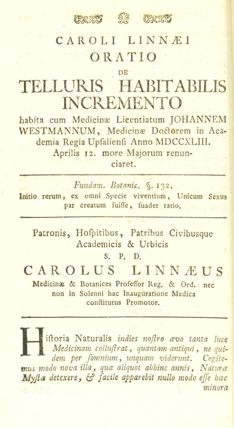 H CAROLI LINNyEI ORATIO DE TELLURIS HABITABILIS INCREMENTO habita cum Medicinae Lieentiatum JOHANNEM WESTMANNUM, Medicinae Doftorem in Aca- demia Regia Upfalienri Anno MDCCXLIII. Aprilis 12. more Majorum renun- ciaret. Fundam. Botanic. §. 132. Initio rerum, ex omni Specie viventium, Unicum Sexus par creatum fuifTe, fuadet ratio. Patronis, Hofpitibus, Patribus Civibusque Academicis &amp; Urbicis S. P. D. CAR OLUS LINN^US Medicinae &amp; Botanices ProfelTor Reg. &amp; Ord.- nec non in Solenni hac Inauguratione Medica conftitutus Promotor. Hiftoria Naturalis indies nojiro avo tanta luce Medicinam collujlrat ^ quantam antiqui ^ qui- dem per /omnium f unquam viderunt. Cogite- mus modo nova illa, quce aliquot abhinc annis. Natura Myjia detexere, ^ facile apparebit nullo modo effe hac minora