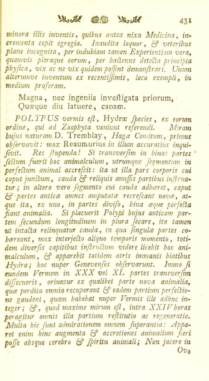 f minora illis inventis-, qiiihus antea nixa Medicina, in^ I crementa cepit egregia. Inaudita loquor, ^ veteribus { plane incognita, per mduhiam tamen Experientiam vera, ! quamvis pleraque eorum, per hactenus detecta principia \ phy fica, vix ac ne vix quidem pofiint demonfirari. Unum alterumve inventum ex recentijfimis, loco exempli, in medium proferam. Magna, nec ingeniis invefiigata priorum, - Quceque diu latuere, canam. POLYPUS vermis ejl. Hydrae fpecies, ex eorum ordine, qui ad Zoophyta veniunt referendi. Miram hujus naturam O. Tremblay, Hagce Comitum, primus ohfervavit: mox Reaumurius in illum accuratius inqui- fivit. Res fiupenda! Si transverfim in binas partes * feUum fuerit hoc animalculum, utrumque fegmentum in perfettum animal accrefeit: ita ut illa pars corporis cui caput junctum, cauda ^ reliquis amiffis partibus inftrua* tur; in altero vero fegmento cui cauda adheeret, caput ^ partes antica omnes amputata recrefeant nova, at» que ita, ex uno, in partes divifo, Iiina aque perfeEla fiant animalia. Si placuerit Polypi hujus anticam par- tem fecundum longitudinem in plura fecare, ita tamen ut intacta relinquatur cauda, in qua fingulce partes co- hareant, mox interjecto aliquo temporis momento, toti- dem diverfis capitibus infiruclim videre licebit hoc ani- malculum, ^ apparebit totidem atris immanis hiatibus Hydra i hoc nuper Genevenfes obfervarunt. Immo fi eundem Vermem in XXX vel XL partes transverfim diffeciieris, oriuntur ex qualibet parte nova animalia, qucB perdita omnia recuperant ^ eadem partium perfectio- ne gaudent, quam habebat nuper Vermis ille adhuc in- teger; , quod maxime mirum efi, intra XXIVhoras peragitur omnis illa partium refiitutio ac regeneratio. Multa hic fiunt admirationem omnem fuperantia: Jlppa- ret enim hinc augmenta accretiones animalium fieri pojje absque cerebro ^ fpiritu animali; Non jacere in