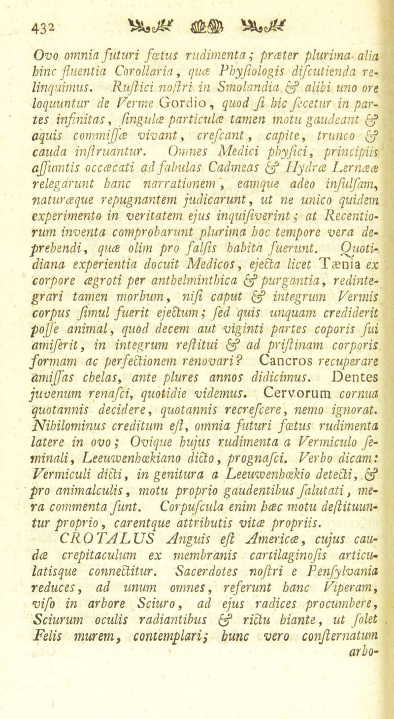 Ovo omnia futuri factus rudimenta; prater plurima- alia hinc fluentia Corollaria, qua Phyfiologis difcutienda re- linquimus. Ruflici noftri in Smolandia ^ alibi uno ore loquuntur de Ferme Gordio, quod fi hic fecetnr in par- tes infinitas y finguhe particula tamen motu gaudeant 6? aquis commiffce vivant, crefcant, capite, trunco ^ cauda infimantur. Omnes Medici phyficii principiis affumtis occacati ad fabulas Cadmeas ^ llydrce Lerncea relegarunt hanc narrationem, eamque adeo infulfam., naturaque repugnantem judicarunt, ut ne unico quidem experimento in veritatem ejus inquifiverint i at Recentio- rum inventa comprobarunt plurima hoc tempore vera de- prehendi, quce olim pro falfis habita fuerunt. Oiioti- diana experientia docuit Medicos, ejePda licet Ta?nia ex corpore cegroti per anthelminthica ^ purgantia, redinte- grari tamen morbum, niji caput ^ integrum Vermis corpus fimul fuerit ejectum; fed quis unquam crediderit pojfe animal, quod decem aut viginti partes coporis fui amiferit, in integrum refiitui ^ ad prijiinam corporis, formam ac perfectionem renovari? Cancros recuperare Cimiffas chelas, ante plures annos didicimus. Dentes juvenum renafci, quotidie videmus. Cervorum cornua quotannis decidere, quotannis recrefcere, nemo ignorat. Nihilominus creditum ejl, omnia futuri foetus rudimenta latere in ovo; Ovique hujus rudimenta a Vermiculo fe- minali, Leeuvoenhxkiano dicto, prognafci. Verbo dicam: Vermiculi dibti, ingenitura a Leeuvoenhcekio detedi, pro animalculis, motu proprio gaudentibus falutati, me- ra commenta funt. Corpufcula enim hcec motu deftituun- tur proprio, carentque attributis vitee propriis. CROTALUS Anguis eJl Americce, cujus cau- dee crepitaculum ex membranis canilaginofis articu- latisque conitebitur. Sacerdotes noftri e Penfylvania reduces, ad unum omnes, referunt hanc Viperam, vifo in arbore Sciuro, ad ejus radices procumbere. Sciurum oculis radiantibus ^ rictu hiante, ut folet Felis murem, contemplari; bunc vero conjiernatwn