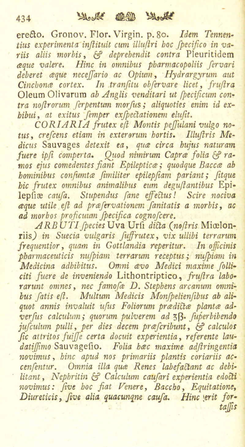 mm eredlo. Gronov. Flor. Virgin, p. 8o. Idem Tennen- tius experimenta injiituit cum illuftri hoc fpecifico in va- riis aliis morbis^ ^ deprehendit contra Pleuritidem ceque valere. Hinc in omnibus pharmacopoliis fervari deberet ceque neceffario ac Opium, Hydrargyrum aut Cinchonce cortex. In tranfitu obfervare licet, frujira Oleum Olivarum ab Anglis venditari ut fpecificum con- tra noflrorum ferpentum morfus; aliquoties enim id ex- hibui, at exitus 'femper exfpectationem elufit. CORIARIA frutex eft Montis pejjulani vulgo no- tus, crefcens etiam in exterorum hortis, Illuflris Me- dicus Sauvages detexit ea, qua circa hujus naturam fuere ipfi comperta. Quod nimirum Capra folia ^ ra- mos ejus comedentes fiant Epileptica; quodque B ac c a ab hominibus confumta fimiliter epilepfiam pariant; fitque hic frutex omnibus animalibus eum deguftantibus Epi* lepfiae caufa. Stupendus fane effectus l Scire nociva aque utile eft ad prafervationem fanitatis a morbis, ac ad morbos proficuum fpecifica cognofcere. ARBUTIfpecies\Jv2L Urfi diCta ^nofiris Mioelon- riis) in Suecia vulgaris fuffrutex, vix ullibi terrarum frequentior, quam in Gottlandia reperitur. In officinis pharmaceuticis nufpiam terrarum receptus; nufpiam m Medicina adhibitus. Omni avo Medici maxime folli- citi fuere de inveniendo Lithontriptico, frufira labo- rarunt omnes, nec famofa D. Stephens arcanum omni- bus fatis eft. Multum Medicis Monfpelienfibus ab ali- quot annis invaluit ufus Foliorum pradiUa planta ad- verfus calculum; quorum pulverem ad fuperbibendo jufculum pulli, per dies decem prafcribunt, ^ calculos fic attritos fuiffe certa docuit experientia, referente lau- datiffimo Sauvagefio. Folia hac maxime adfiringentia novimus, hinc apud nos primariis plantis coriariis ac- cenfentur. Omnia illa qua Renes labefactant ac debi- litant , Nephritin Cff Calculum caufari experientia edocti novimus: five hoc fiat Venere, Baccho, Equitatione, Diureticis, five alia quacunque caufa. Hinc \erit