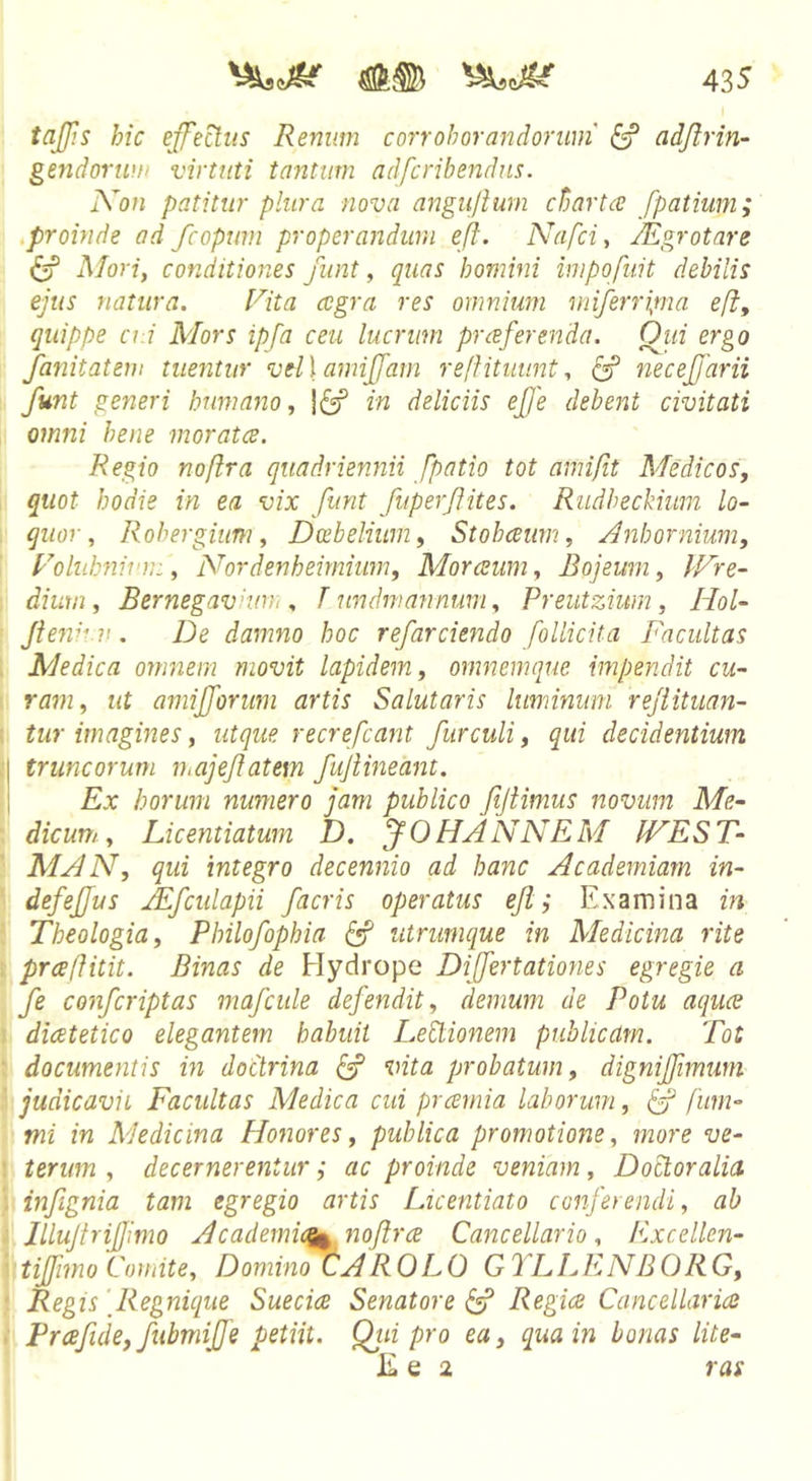 tajjis hic effectus Renum corroborandorum ^ adjlrin- gendortufi virtuti tantum adfcribendiis. Kon patitur plura nova angujium chartee fpatium; .proinde ad fcoptmi properandum eft. Nafci, JEgrotare Mori, conditiones funt, quas homini impofuit debilis ejus natura. Rita cegra res omnium iniferri^ma eft, quippe ci.i Mors ipfa ceu lucrum prceferenda. Qiii ergo fanitatem tuentur vel \ amijfam rejfitmmt., necejjarii funt generi humano, in deliciis efe debent civitati omni bene moratee. Regio noftra quadriennii fpatio tot ami/it Medicos, quot hodie in ea vix funt fuperjiites. Rudbeckium lo- quor, Rohergium, Dcebelium, Stobeeum, Anhornium, Folub^iiun:, Nordenheirnium, Morceum, Bojeum, tFre- diuui, Bernegaviurr , T undmannum, Preutzium, IIol- Jiewrv. De damno hoc refarciendo follicita Facultas Medica omnem movit lapidem, omnemque impendit cu- ram, ut amifforuni artis Salutaris luminum rejiituan- tur imagines, utque recrefeant fur culi, qui decidentium truncorum n.ajejlatem fujiineant. Ex horum numero jam publico fijimius novum Me- dicum., Licentiatum D. JOHANNEM IVEST- MAN, qui integro decennio ad hanc Academiam in- defefjus Afcidapii facris operatus ejl ^ Examina in Theologia, Philofophia ^ utrunique in Medicina rite prafiitit. Binas de Hydrope Difertationes egregie a fe conferiptas majcide defendit, demum de Potu aquee diatetico elegantem habuit Lehtionem publicam. Tot documentis in doctrina vita probatum, digniffimutn judicavit Facultas Medica cui pramia laborum, fitm- mi in Medicina Honores, publica promotione, more ve- terum , decernerentur; ac proinde veniam , Doctoralia infignia tam egregio artis Licentiato conferendi, ab JlluJtriJJimo Academic^ nojlrce Cancellario, F.xcellen- tijjimo Comite, Domino (fAROLO G7LEENBORG, Regis [Regnique Suecice Senatore ^ Regice Caneellaria Prafide,fubmijfe petiit. Qtii pro ea, qua in bonas lite- I£ e 2 ras