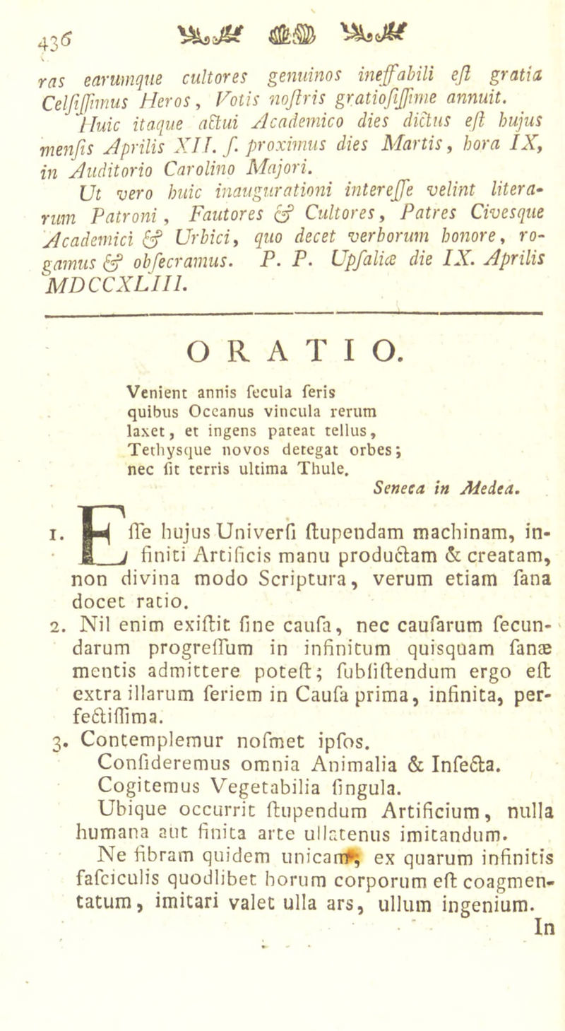 43« \ . ras earumqm cultores genuinos ineffabili ejl gratia Celfiffmnis Heros, Fotis nojlris gratiojifftnie annuit. Huic itaque attui /Icademico dies dictus efl hujus menfis Aprilis XILf. proximus dies Martis, hora IX, in Auditorio Carolino Majori. Ut vero huic inaugurationi intereffe velint Utera- rum Patroni, Fautores cA Cultores, Patres Civesque Academici 6f Urbici, quo decet verborum honore, ro- gamus ^ obfecramus. P. P- Upfali&lt;£ die IX. Aprilis MDCCXLIIL ORATIO. Venient annis fecula feris quibus Oceanus vincula rerum laxet, et ingens pateat tellus, Tethysque novos detegat orbes; nec fit terris ultima Thule. Seneca in Medea. 1. jw fle hujus Univerfi (lupendam machinam, in- • 1. j finiti Artificis manu productam creatam, non divina modo Scriptura, verum etiam fana docet ratio. 2. Nil enim exiftit fine caufa, nec caufarum fecun-' darum progrelfum in infinitum quisquam fanae mentis admittere potefl:; fubfiftendum ergo efl extra illarum feriem in Caufa prima, infinita, per- fedtiflima. 3. Contemplemur nofmet ipfos. Confideremus omnia Animalia &amp; Infecta. Cogitemus Vegetabilia fingula. Ubique occurrit ftupendum Artificium, nulla humana aut finita arte ullatenus imitandum. Ne fibram quidem unicartU^ ex quarum infinitis fafciculis quodlibet horum corporum eft coagmen- tatum, imitari valet ulla ars, ullum ingenium. In