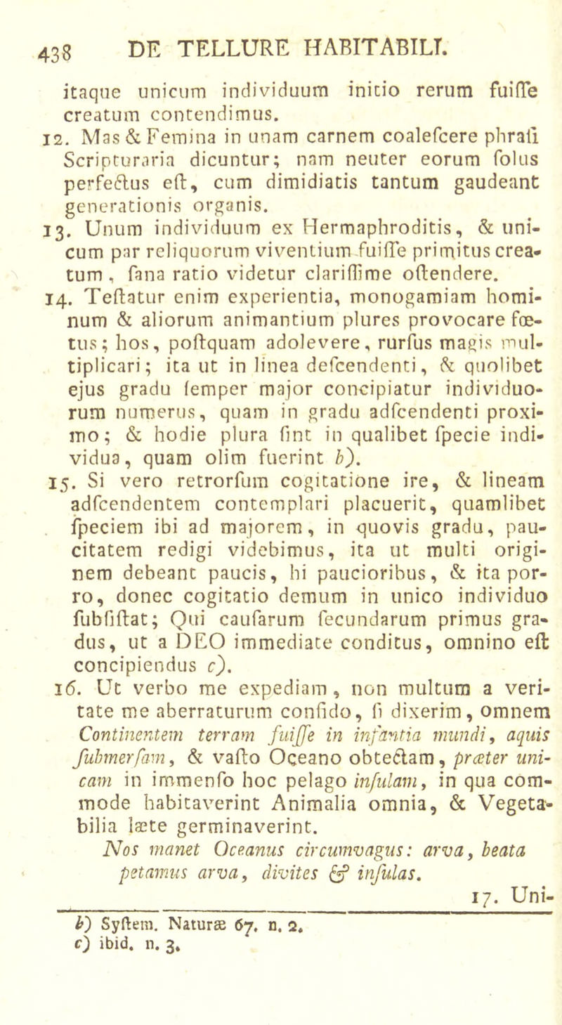 itaque unicum individuum initio rerum fuilTe creatum contendimus. 12. Mas &amp; Femina in unam carnem coalefcere phrafi Scripturaria dicuntur; nam neuter eorum folus perfe6lus efl:, cum dimidiatis tantum gaudeant generationis organis. 13. Unum individuum ex Hermaphroditis, &amp; uni- cum par reliquorum viventium fuifle primitus crea- tum , fana ratio videtur clariHime oftendere. 14. Teftatur enim experientia, monogamiam homi- num &amp; aliorum animantium plures provocare foe- tus; hos, poftquam adolevere, rurfus magis mul- tiplicari; ita ut in linea defcendenti, h quolibet ejus gradu femper major concipiatur individuo- rum numerus, quam in gradu adfcendenti proxi- mo; &amp; hodie plura fint in qualibet fpecie indi- vidua, quam olim fuerint b). 15. Si vero retrorfum cogitatione ire, &amp; lineam adfcendentem contemplari placuerit, quamlibet ipeciem ibi ad majorem, in quovis gradu, pau- citatem redigi videbimus, ita ut multi origi- nem debeant paucis, hi paucioribus, &amp; ita por- ro, donec cogitatio demum in unico individuo fubfiftat; Qui caufarum fecundarum primus gra- dus, ut a DEO immediate conditus, omnino eft concipiendus c). 16. Ut verbo me expediam, non multum a veri- tate me aberraturum confido, fi dixerim, omnem Continentem terram fiiijfe in infantia mundi y aquis fubmerfamy &amp; vafto Oceano obteclam, prester uni- cam in immenfo hoc pelago infulam y in qua com- mode habitaverint Animalia omnia, &amp; Vegeta- bilia laete germinaverint. Nos manet Oceanus circumvagus: arva, beata petamus arvUy divites ^ infulas. O Syftem. Naturse 67. n. 2, 0 ibid. n. 3. 17. Uni'