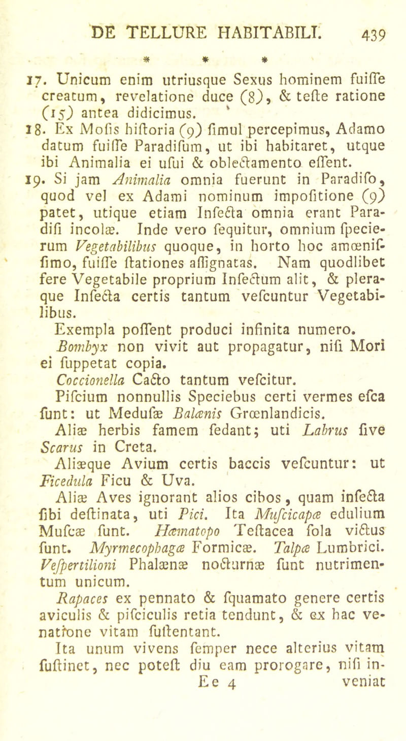 * * * 17. Unicum enim utriusque Sexus hominem fuifle creatum, revelatione duce (8), &amp; tefte ratione (15} antea didicimus. 18- Ex Mofis hiftoria (9) fimul percepimus, Adamo datum fuilTe Paradifum, ut ibi habitaret, utque ibi Animalia ei ufui &amp; obleftamento edent. 19. Si jam Animalia omnia fuerunt in Paradifo, quod vel ex Adami nominum impofitione (9} patet, utique etiam Infefta omnia erant Para- difi incolcB. Inde vero fequitur, omnium fpecie- rum Vegetabilibus quoque, in horto hoc amosnif- fimo, fuiffe dationes aflignatas. Nam quodlibet fere Vegetabile proprium Infeclum alit, &amp; plera- que Infecla certis tantum vefcuntur Vegetabi- libus. Exempla podent produci infinita numero. Bombyx non vivit aut propagatur, nifi Mori ei fuppetat copia. Coccionella Ca61:o tantum vefcitur. Pifcium nonnullis Speciebus certi vermes efca funt: ut Medufae Balcenis Groenlandicis. Aliae herbis famem fedant; uti Labrus five Scarus in Creta. Aliaeque Avium certis baccis vefcuntur: ut Ficedula Ficu &amp; Uva. Aliae Aves ignorant alios cibos, quam infefta fibi deftinata, uti Pici. Ita Mufcicapce edulium Mufcae funt. Hcematopo Teftacea fola vi6lus funt. Myrmecophagce Formica. Talpce Lumbrici. Vefpertilioni Phalaenae nofturnae funt nutrimen- tum unicum. Rapaces ex pennato &amp; fquamato genere certis aviculis &amp; pifciculis retia tendunt, &amp; ex hac ve- natione vitam furtentant. Tta unum vivens femper nece alterius vitam fuftinet, nec potefi: diu eam prorogare, nifi in- Ee 4 veniat
