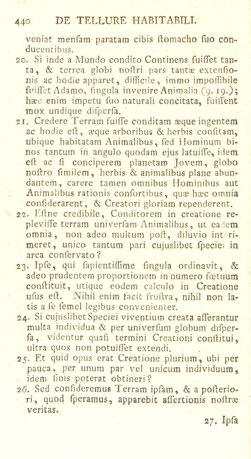 veniat menfam paratam cibis ftomacho fuo con- ducencibus. 20. Si inde a Mundo condito Continens fuiTet tan- ta, &amp; terrea globi noBri pars tantae extenfio- nis ac hodie apparet, difficile, immo impoffibile fniffiet Adamo, fingula invenire Animalia (9. 19.}; haec enim impetu fuo naturali concitata, fuilfent tnox undique difperfa. 21. Credere Terram fuiffie conditam aeque ingentem ac hodie etl, aeque arboribus &amp; herbis confitam, ubique habitatam Animalibus, fed Hominum bi- nos tantum in angulo quodam ejus latuifTe, idem eft ac fi conciperem planetam Jovem, globo noBro fimilem, herbis &amp; animalibus plane abun- dantem, carere tamen omnibus Hominibus aut Animalibus rationis confortibus, quae haec omnia confiderarent, &amp; Creatori gloriam rependerent. 22. EBne credibile. Conditorem in creatione re- pleviBe terram univerfam Animalibus, ut eadem omnia, non adeo multum poB, diluvio interi- meret, unico tantum pari cujuslibet fipeciei in arca confervato? 23. Ipfe, qui fapientiffime fingula ordinavit, &amp; adeo prudentem proportionem in numero foetuum conBituit, utique eodem calculo in Creatione ufus eB. Nihil enim facit fruBra, nihil non la- tis a fe femel legibus convenienter. 24. Si cujuslibet Speciei viventium creata afferantur multa individua &amp; per univerfum globum difper- fa, videntur quafi termini Creationi conBitui, ultra quos non potuiffet extendi. 25. Et quid opus erat Creatione plurium, ubi per pauca, per unum par vel unicum individuum, idem lims poterat obtineri? 26. Sed confideremus Terram ipfam, &amp; a poBerio- ri, quod fperamus, apparebit affertionis noBrse veritas. 27. Ipfa