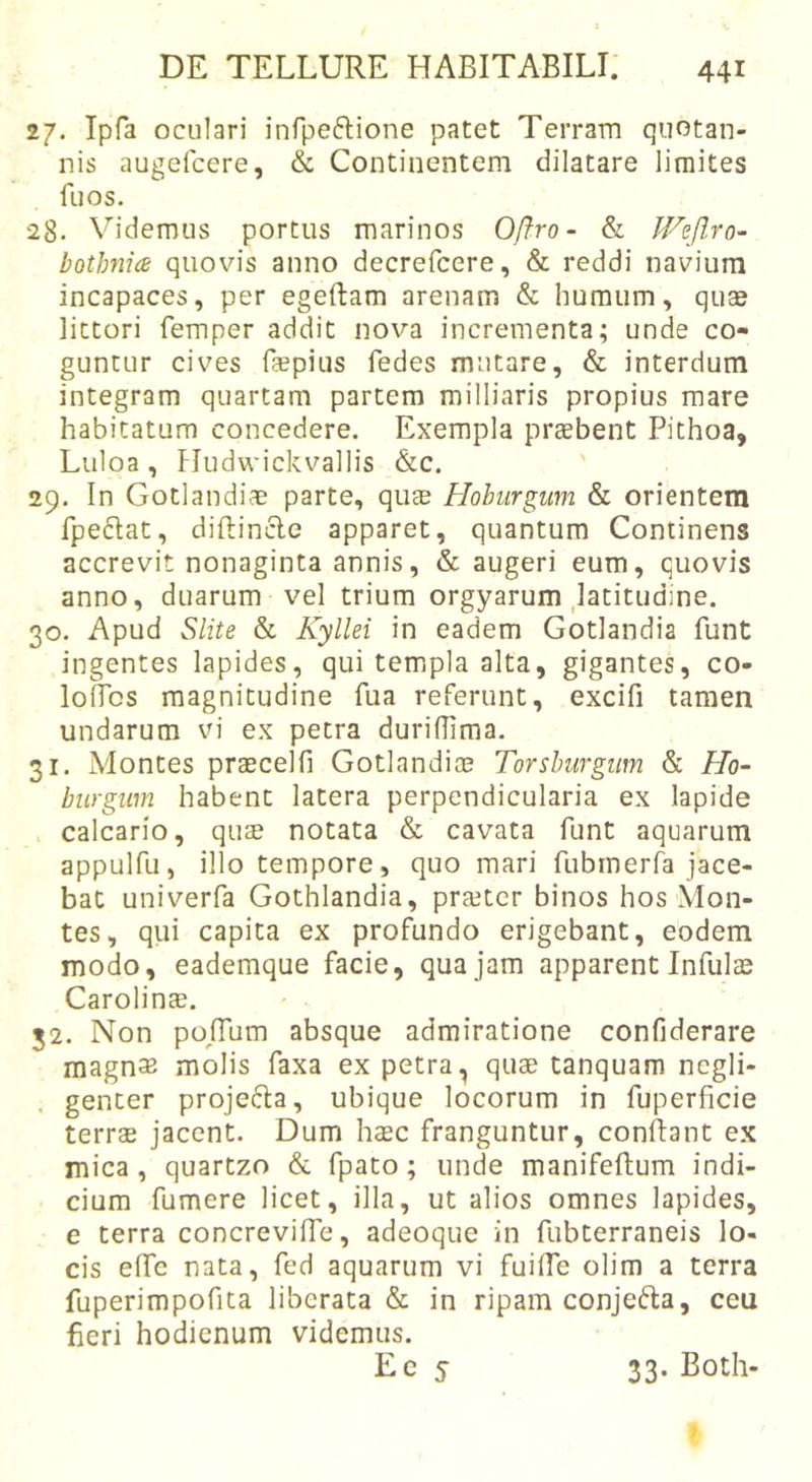 27. Ipfa oculari infpeftione patet Terram quotan- nis augefcere, &amp; Continentem dilatare limites fuos. 28. V^idemus portus marinos Oftro- &amp; JVeJlro- bothfiice quovis anno decrefcere, &amp; reddi navium incapaces, per egeftam arenam &amp; humum, quae littori femper addit nova incrementa; unde co- guntur cives fepius fedes mutare, &amp; interdum integram quartam partem milliaris propius mare habitatum concedere. Exempla praebent Pithoa, Luloa, Hudwickvallis &amp;c. 29. In Gotlandiae parte, qu$ Hoburgum &amp; orientem fpeflat, diftincle apparet, quantum Continens accrevit nonaginta annis, &amp; augeri eum, quovis anno, duarum vel trium orgyarum ,latitudine. 30. Apud Slite &amp; Kyllei in eadem Gotlandia funt ingentes lapides, qui templa alta, gigantes, co- loilbs magnitudine fua referunt, excifi tamen undarum vi ex petra duriflima. 31. Montes praecelfi Gotlandice Torshurgum &amp; Ho- biirgim habent latera perpendicularia ex lapide calcario, qua? notata &amp; cavata funt aquarum appulfu, illo tempore, quo mari fubmerfa jace- bat univerfa Gothlandia, pra?tcr binos hos Mon- tes, qvii capita ex profundo erigebant, eodem modo, eademque facie, qua jam apparent Infulas CarolincB. 52. Non poTum absque admiratione confiderare magn^B molis faxa ex petra, quae tanquam ncgli- . genter projefta, ubique locorum in fuperficie terrae jacent. Dum haec franguntur, conflant ex mica, quartzo &amp; fpato; unde manifeftum indi- cium fumere licet, illa, ut alios omnes lapides, e terra concrevifTe, adeoque in fubterraneis lo- cis efTc nata, fed aquarum vi fuifTe olim a terra fuperimpofita liberata &amp; in ripam conjefta, ceu fieri hodienum videmus. Ec 5 33. Both-