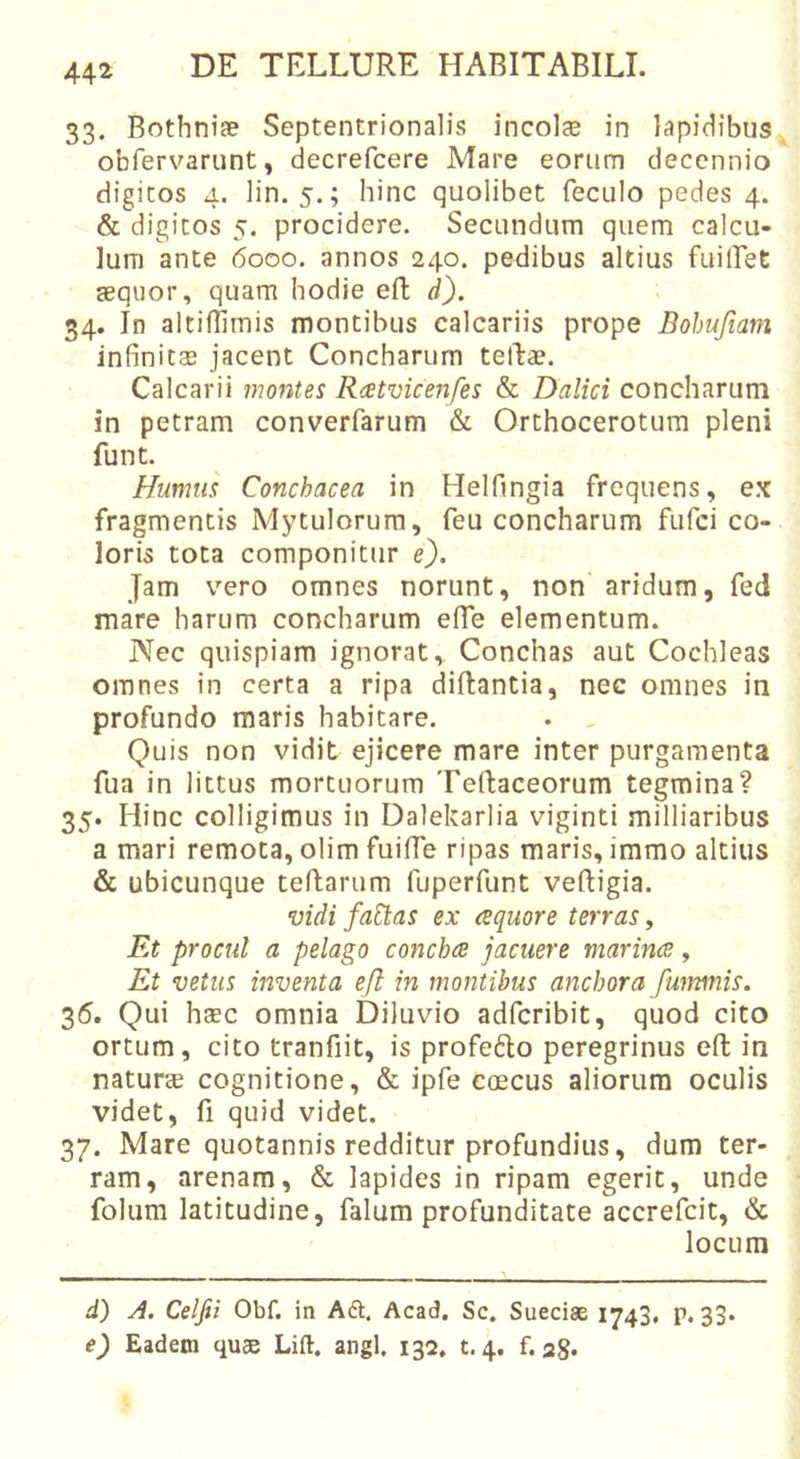 33. Bothnife Septentrionalis incolae in lapidibus obfervarunt, decrefcere Mare eorum decennio digitos 4. lin. 5.; hinc quolibet feculo pedes 4. &amp; digitos 5. procidere. Secundum quem calcu- lum ante 6000. annos 240. pedibus altius fuillet teqiior, quam hodie eft d). 34. In altiilimis montibus calcariis prope Bohufiam infinitcE jacent Concharum tellae. Calcarii montes R&lt;etvicenfes &amp; Dalici concharum in petram converfarum &amp; Orthocerotum pleni funt. Humus Conchacea in Helfingia frequens, e.x fragmentis Mytulorum, feu concharum fiifci co- loris tota componitur e}. Jam vero omnes norunt, non aridum, fed mare harum concharum elTe elementum. Nec quispiam ignorat,. Conchas aut Cochleas omnes in certa a ripa diftantia, nec omnes in profundo maris habitare. . , Quis non vidit ejicere mare inter purgamenta fua in littus mortuorum Tertaceorum tegmina? 35. Hinc colligimus in Dalekarlia viginti milliaribus a mari remota, olim fuiffe ripas maris, immo altius &amp; ubicunque teflarum fuperfunt veftigia. vidi fa^as ex esquore terras, Et procul a pelago concha jacuere marina, Et vetus inventa ejl in montibus anchora fwnmis, 35. Qui hasc omnia Diluvio adferibit, quod cito ortum, cito tranfiit, is profefto peregrinus eft in naturae cognitione, &amp; ipfe coecus aliorum oculis videt, (i quid videt, 37. Mare quotannis redditur profundius, dum ter- ram, arenam, &amp; lapides in ripam egerit, unde folum latitudine, falum profunditate accrefeit, &amp; locum d) A. Celfii Obf. in A6t. Acad. Sc, Sueeise 1743, p. 33. e) Eadem quae Lift. angi, 132. t.4. f. 28.