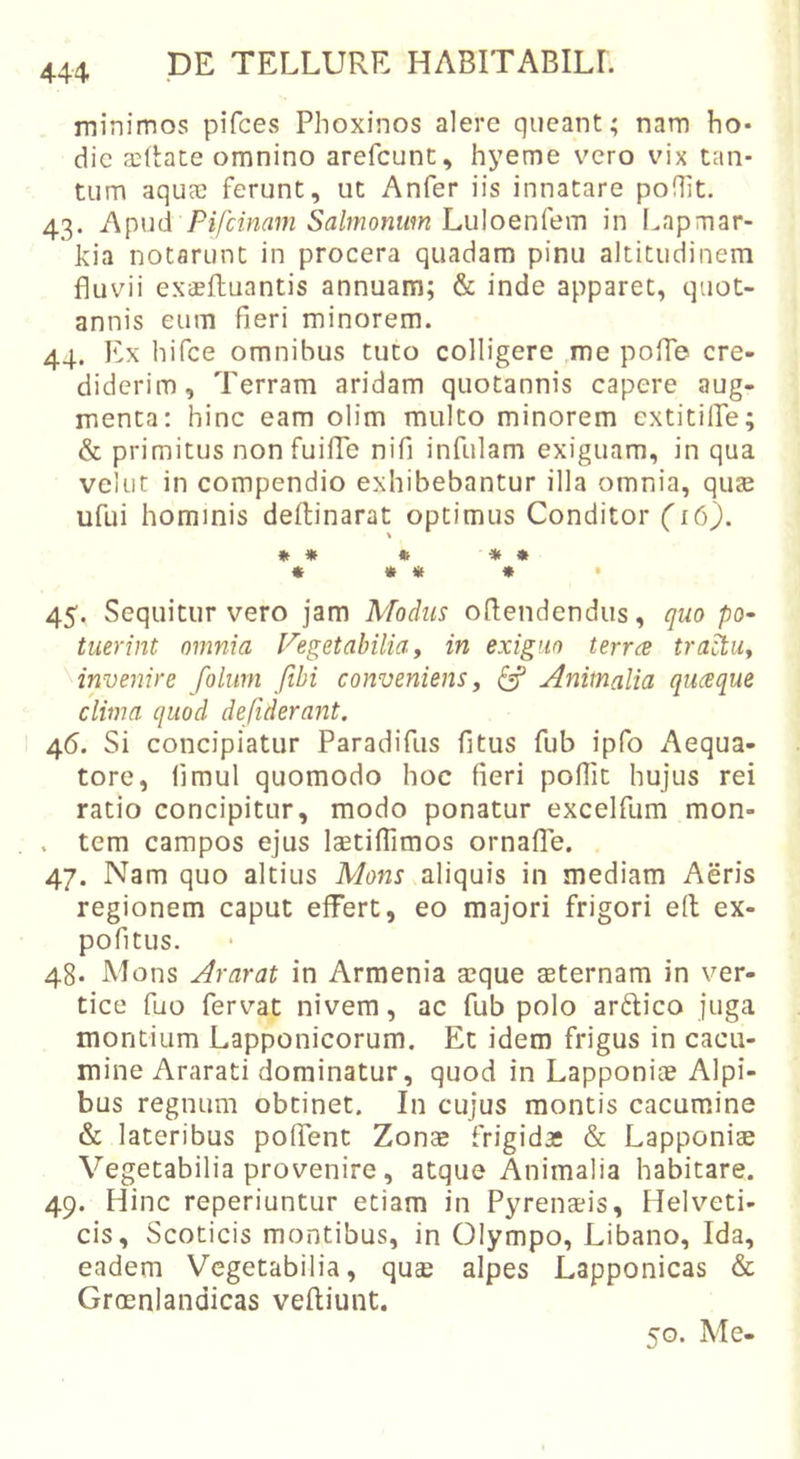 minimos pifces Phoxinos alere queant; nam ho* dic EcRate omnino arefcunt, hyeme vero vix tan- tum aquee ferunt, ut Anfer iis innatare poflit. 43. Apud Pifcinam Salmonum Luloenfem in Lapmar- jkia notarunt in procera quadam pinu altitudinem fluvii exaefhuantis annuam; &amp; inde apparet, quot- annis eum fieri minorem. 44. Ex hifce omnibus tuto colligere me pofTe cre- diderim, Terram aridam quotannis capere aug- menta; hinc eam olim multo minorem cxtitilTe; &amp; primitus non fuilTe nifi infulam exiguam, in qua velut in compendio exhibebantur illa omnia, qus ufui hominis deftinarat optimus Conditor (16). » » » « » « » « * • 45. Sequitur vero jam Modus ofiendendus, quo po- luerint omnia Vegetabilia, in exiguo terree trahu, invenire folurn fibi conveniens, ^ Animalia queeque clima quod defiderant. 46. Si concipiatur Paradifus fitus fub ipfo Aequa- tore, fimul quomodo hoc fieri pofiit hujus rei ratio concipitur, modo ponatur excelfum mon- . tem campos ejus laetifiimos ornafTe. 47. Nam quo altius Mons aliquis in mediam Aeris regionem caput effert, eo majori frigori e(l ex- pofitus. 48. Mons Ararat in Armenia a^que aeternam in ver- tice fuo fervat nivem, ac fub polo ar6lico juga montium Lapponicorum. Et idem frigus in cacu- mine Ararati dominatur, quod in Lapponiae Alpi- bus regnum obtinet. In cujus montis cacumine &amp; lateribus poffent Zonx frigida: &amp; Lapponiae Vegetabilia provenire, atque Animalia habitare. 49. Hinc reperiuntur etiam in Pyrenaeis, Helveti- cis, Scoticis montibus, in Olympo, Libano, Ida, eadem Vegetabilia, quae alpes Lapponicas &amp; Groenlandicas veftiunt. 50. Me-
