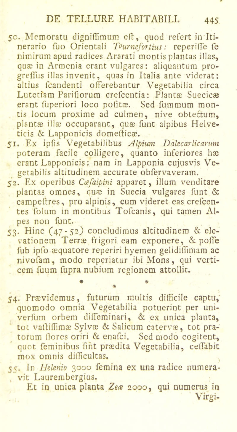 50. Memoratu digniflimum eR, quod refert in Iti- nerario fuo Orientali Tournefortiiis: reperilTe fe nimirum apud radices Ararati montis plantas illas, quas in Armenia erant vulgares: aliquantum pro- grcflus illas invenit, quas in Italia ante viderat: altius fcandenti offerebantur Vegetabilia circa Lutetiam Parifiorum crefcentia: Plantas Suecicse erant fuperiori loco pofitse. Sed fummum mon- tis locum proxime ad culmen, nive obtedtum, plantae illse occuparant, quae funt alpibus Helve- ticis &amp; Lapponicis domeftica?. 51. Ex ipfis Vegetabilibus Alpium Dalecarlicarum poteram facile colligere, quanto inferiores hce erant Lapponicis: nam in Lapponia cujusvis Ve- getabilis altitudinem accurate obfervaveram. 52. Ex operibus Cafalpini apparet, illum venditare plantas omnes, quae in Suecia vulgares funt &amp; campeftres, pro alpinis, cum videret eas crefcen- tes folum in montibus Tofcanis, qui tamen Al- pes non funt. 53. Hinc (47-52) concludimus altitudinem &amp; ele- vationem TerrsB frigori eam exponere, &amp; poffe fub ipfo aequatore reperiri hyemen gelidiffimam ac nivofam, modo reperiatur ibi Mons, qui verti- cem fuum fupra nubium regionem attollit. * * * 54. Praevidemus, futurum multis difficile captu,’ quomodo omnia Vegetabilia potuerint per uni- verfum orbem diffeminari, &amp; ex unica planta, tot vaffiffimse Sylvae &amp; Salicum catervas, tot pra- torum llorcs oriri &amp; cnafci. Sed modo cogitent, quot feminibus fifit praedita Vegetabilia, ceffabit mox omnis difficultas, 55. In Helenio 3000 femina ex una radice numera- vit Laurembergius. Et in unica planta Zece 2000, qui numerus in Virgi-