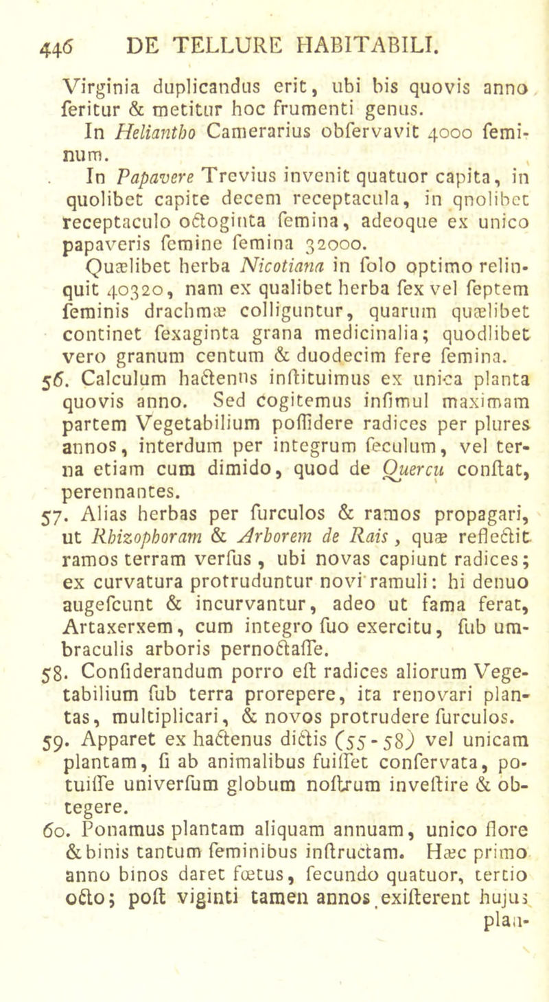 Virginia duplicandus erit, ubi bis quovis anno feritur &amp; metitur hoc frumenti genus. In Heliantho Camerarius obfervavit 4000 femi- num. In Papavere Trevius invenit quatuor capita, in quolibet capite decem receptacula, in qnolibet receptaculo odloginta femina, adeoque ex unico papav^eris femine femina 32000. Quaelibet herba Nicotiana in folo optimo relin- quit 40320, nam ex qualibet herba fex vel feptem feminis drachmie colliguntur, quarum quaelibet continet fexaginta grana medicinalia; quodlibet vero granum centum &amp; duodecim fere femina. 55. Calculum haftenns inftituimus ex unica planta quovis anno. Sed cogitemus infimul maximam partem Vegetabilium poffidere radices per plures annos, interdum per integrum feculum, vel ter- na etiam cum dimido, quod de Quercu conflat, perennantes. 57. Alias herbas per furculos &amp; ramos propagari, ut Rhizophoram &amp; Arborem de Rais , quse refleflit ramos terram verfus, ubi novas capiunt radices; ex curvatura protruduntur novi'ramuli: hi denuo augefcLint &amp; incurvantur, adeo ut fama ferat, Artaxerxem, cum integro fuo exercitu, fub um- braculis arboris perno^lafTe. 58. Confiderandum porro efl: radices aliorum Vege- tabilium fub terra prorepere, ita renovari plan- tas, multiplicari, &amp; novos protrudere furculos. 59. Apparet ex hadtenus ditiis C5558j vel unicam plantam, fi ab animalibus fuiifet confervata, po- tuilfe univerfum globum nollrum invellire &amp; ob- tegere. 60. Ponamus plantam aliquam annuam, unico fiore &amp; binis tantum feminibus inflructam. Haec primo anno binos daret foetus, fecundo quatuor, tertio otio; poft viginti tamen annos.exifterent hujus, plaa-