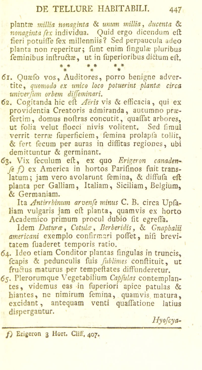 plantGB millia nonaginta &amp; unum millia^ ducenta &amp; nonaginta fex individua. Quid ergo dicendum eft fieri potuifie fex millenniis? Sed perpaucula adeo planta non reperitur; func enim fingulcE pluribus feminibus inftrudte, ut in fuperioribus ditium elL ♦ * » * * * * * * 61. Qucefo vos, Auditores, porro benigne adver- tite, quomodo ex unico loco potuerint planta circa univerfum orbem di[feminari. 62. Cogitanda hic eft jderis vis &amp; efficacia, qui ex providentia Creatoris admiranda, autumno prte- fertim, domus noftras concutit, quaftat arbores, ut folia velut flocci nivis volitent. Sed fimul verrit terrae fuperficiem, femina prolapfa tollit, &amp; fert fecum per auras in diffitas regiones, ubi demittuntur &amp; germinant. 63. Vix feculum eft, ex quo Erigeron canaden-^ fe /3 ex America in hortos Parifinos fuit trans- latum; jam vero avolarunt femina, &amp; diffufa eft planta per Galliam, Italiam, Siciliam, Belgium, &amp; Germaniam. Ita ^ntirrhinum arvenfe minus C. B. circa Upfa» liam vulgaris jam eft planta, quamvis ex horto Academico primum procul dubio Iit egrefla. Idem Datura i Cotula ^ Berberidis, «St Gnaphalii americani exemplo confirmari poflet, nifi brevi- tatem fuaderet temporis ratio. 64. Ideo etiam Conditor plantas fingulas in truncis, fcapis &amp; pedunculis fuis fublimes conftituit, ut fruftus maturus per tempeftates diffunderetur. 65. Plerorumque Vegetabilium Capfulas contemplan- tes, videmus eas in fuperiori apice patulas «Sc hiantes, ne nimirum femina, quamvis, matura, excidant, antequam venti qualfatione latius dispergantur. Hyofcya- f) Erigeron 3 Hort. Cliif, 407.