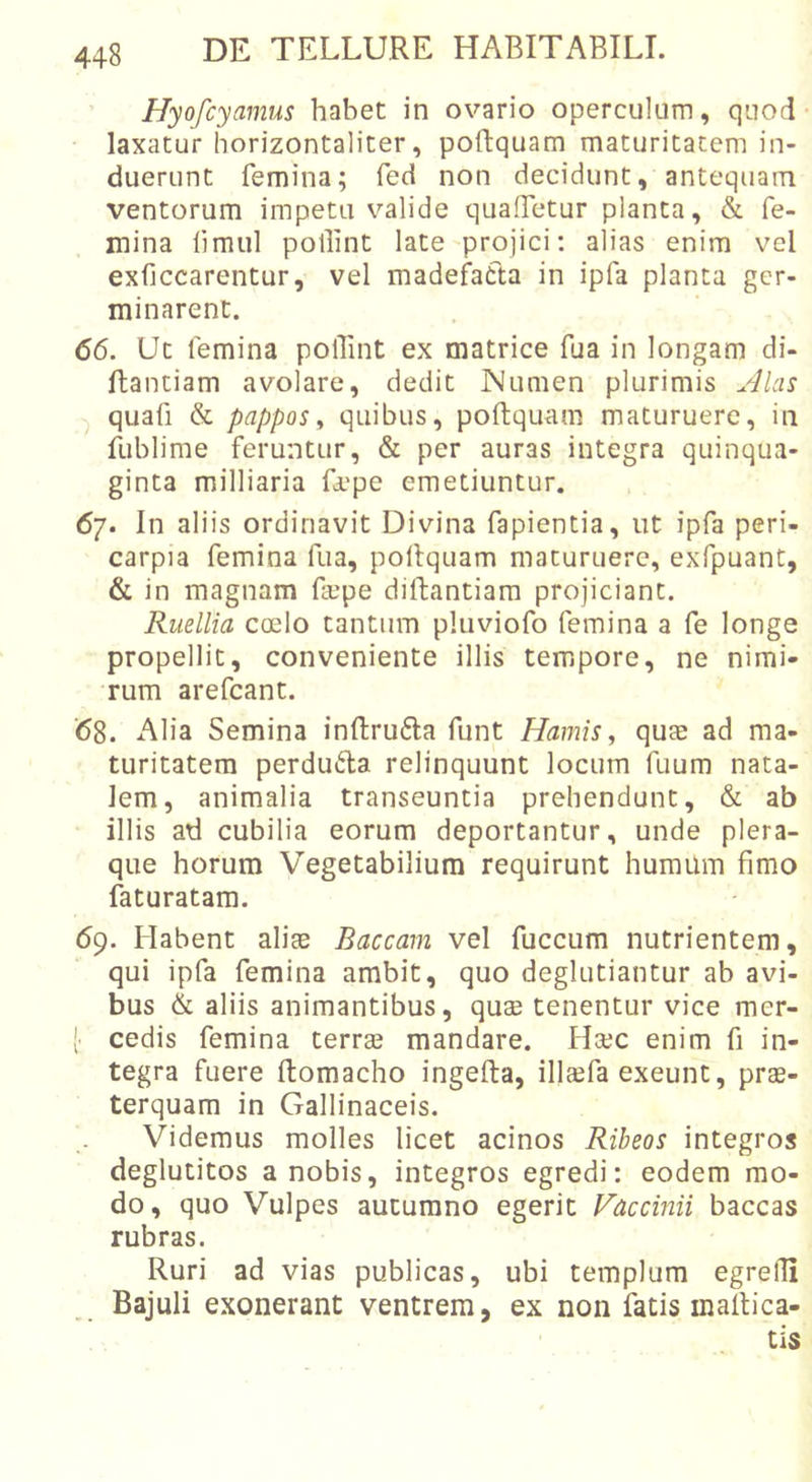 Hyofcyamus habet in ovario operculum, quod- laxatur horizontaliter, poftquam maturitatem in- duerunt femina; fed non decidunt, antequam ventorum impetu valide quaffetur planta, &amp; fe- mina fimul pollint late projici: alias enim vel exfjccarentur, vel madefatta in ipfa planta ger- minarent. 66. Ut femina polTint ex matrice fua in longam di- ftantiam avolare, dedit JMumen plurimis jllas ^ quafi &amp; pappos., quibus, poftquam maturuere, in fublime feruntur, &amp; per auras integra quinqua- ginta milliaria Lepe emetiuntur. 67. In aliis ordinavit Divina fapientia, ut ipfa peri- carpia femina fua, poltquam maturuere, exfpuant, &amp; in magnam fepe diftantiam projiciant. Ruellia coelo tantum pluviofo femina a fe longe propellit, conveniente illis tempore, ne nimi- rum arefcant. '68. Alia Semina inftrufla funt Hamis, quae ad ma- turitatem perdu6ta relinquunt locum fuum nata- lem, animalia transeuntia prehendunt, &amp; ab illis ad cubilia eorum deportantur, unde plera- que horum Vegetabilium requirunt humum fimo faturatam. 69. Habent aliae Baccam vel fuccum nutrientem, qui ipfa femina ambit, quo deglutiantur ab avi- bus &amp; aliis animantibus, quae tenentur vice mer- [ cedis femina terrae mandare. Ha;c enim fi in- tegra fuere ftomacho ingefta, illaefa exeunt, prae- terquam in Gallinaceis. Videmus molles licet acinos Ribeos integros deglutitos a nobis, integros egredi: eodem mo- do, quo Vulpes autumno egerit Faecinii baccas rubras. Ruri ad vias publicas, ubi templum egrefii Bajuli exonerant ventrem, ex non fatis inalbea- tis