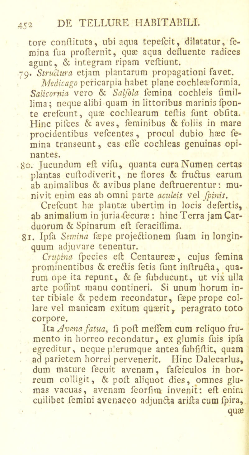 tore confbituta, ubi aqua tepefcit, dilatatur, fe- mina fua profternit, quae aqua defluente radices agunt, &amp; integram ripam veftiunt. 79. Strukiira etjam plantarum propagationi favet. Mcdicago pericarpia habet plane cochleaeformia. Salicornia vero &amp; Salfola femina cochleis fimil- lima; neque alibi quam in littoribus marinis fpon- te crefcunt, quae cochlearum teftis funt obfita. Hinc pifces &amp; aves, feminibus &amp; foliis in mare procidentibus vefcentes, procul dubio haec fe- mina transeunt, eas effe cochleas genuinas opi- nantes. 80. Jucundum eft; vifu, quanta cura Numen certas plantas cuflodiverit, ne flores &amp; fru6lus earum ab animalibus &amp; avibus plane deftruerentur; mu- nivit enim eas ab omni parte aculeis vel /pinis. Crefcunt ha) plantae ubertim in locis defertis, ab animalium in juria.fecurae: hinc Terra jam Car- duorum &amp; Spinarum efl; feraciflima. 81. Ipfa Semina faepe projeftionem fuam in longin- quum adjuvare tenentur. Crupina fpecies efl: Centaureae, cujus femina prominentibus &amp; eredis fetis fune inftruda, qua- rum ope ita repunt, &amp; fe fubducunt, ut vix ulla arte poflint manu contineri. Si unum horum in- ter tibiale &amp; pedem recondatur, fsepe prope col- lare vel manicam exitum quaerit, peragrato toto corpore. Jvena fatua, fi pofl: meffem cum reliquo fru- mento in horreo recondatur, ex glumis fuis ipfa , egreditur, neque plerumque antea fubfiflit, quam ad parietem horrei pervenerit. Hinc Dalecarlus, dum mature fecuit avenam, fafciculos in hor- reum colligit, &amp; poft aliquot dies, omnes glu- mas vacuas, avenam feorfim invenih efl; enim cuilibet femini avenaceo adjunda ariftacum fpira, . • _ quae