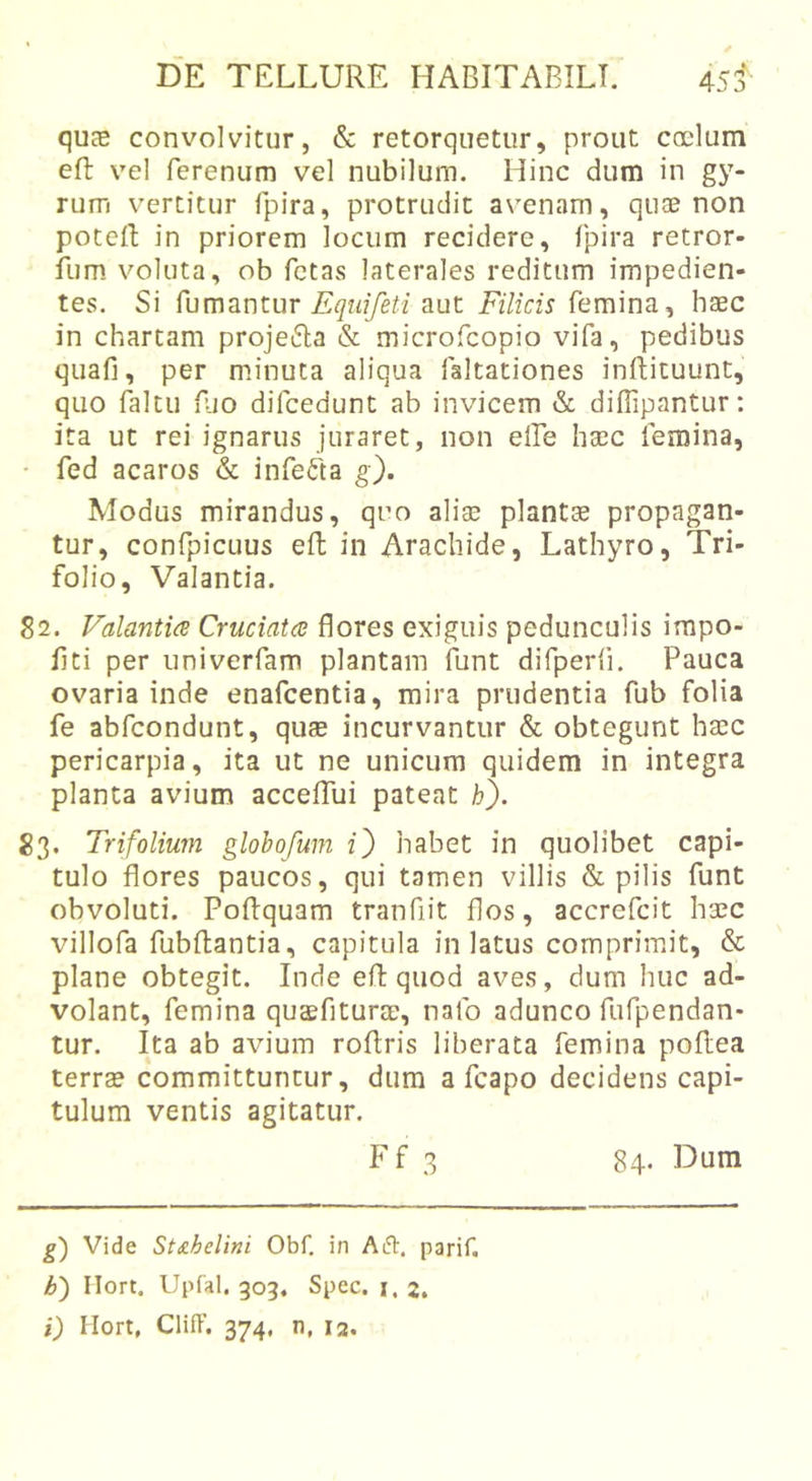 quce convolvitur, &amp; retorquetur, prout coelum eft vel ferenum vel nubilum. Hinc dum in gy- rum vertitur fpira, protrudit a\'enam, quae non poteR in priorem locum recidere, fpira retror- ilim. voluta, ob fetas laterales reditum impedien- tes. Si Eqiiifeti aut Filicis femina, haec in chartam projeifla &amp; microfeopio vifa, pedibus quafi, per minuta aliqua faltationes inftituunt, quo faltu fjo difcedunt ab invicem «S: diffipantur: ita ut rei ignarus juraret, non elle htec femina, • fed acaros &amp; infefta g). Modus mirandus, qro ali® piant® propagan- tur, confpicuus efl; in Arachide, Lathyro, Tri- folio, Valantia. 82. Valantia Cruciata flores exiguis pedunculis impo- liti per univerfam plantam funt difperii. Pauca ovaria inde enafeentia, mira prudentia fub folia fe abfeondunt, qu® incurvantur &amp; obtegunt h®c pericarpia, ita ut ne unicum quidem in integra planta avium accelTui pateat h). 83. Trifolium glohofum 2) habet in quolibet capi- tulo flores paucos, qui tamen villis &amp; pilis funt obvoluti. PoRquam tranfiit flos, accrefeit h®c villofa fubRantia, capitula in latus comprimit, &amp; plane obtegit. Inde eR quod aves, dum huc ad- volant, femina qusfitur®, nafo adunco fufpendan- tur. Ita ab avium roRris liberata femina poRea terr® committuntur, dum a fcapo decidens capi- tulum ventis agitatur. g) Vide St£.heUni Obf. in AiH:. parif. b') Ilort. Upfal. 303. Spec. i.