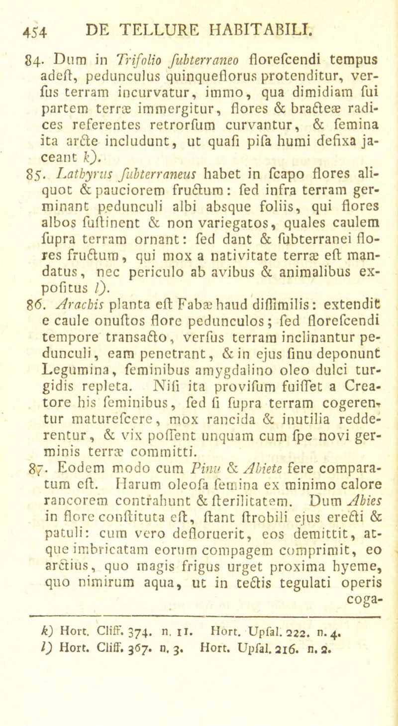 84. Dum in Trifolio fubterraneo florefcendi tempus adeB, pedunculus quinqueflorus protenditur, ver- fus terram incurvatur, immo, qua dimidiam fui partem terne immergitur, flores &amp; braftese radi- ces referentes retrorfum curvantur, &amp; femina ita arfte includunt, ut quafi pifa humi defixa ja- ceant k). 85. Latbyriis fuhterraneus habet in fcapo flores ali- quot &amp; pauciorem fruftura: fed infra terram ger- minant pedunculi albi absque foliis, qui flores albos fufiinent &amp; non variegatos, quales caulem fupra terram ornant: fed dant &amp; fubterranei flo- res fru6lum, qui mox a nativitate terrae efl; man- datus, nec periculo ab avibus &amp; animalibus ex- pofitus l). 86. Aracbis planta efl: Fabae haud diflimilis: extendit e caule onuftos flore pedunculos; fed florefcendi tempore transafto, verfus terram inclinantur pe- dunculi, eam penetrant, &amp;in ejus finu deponunt Legumina, feminibus amygdalino oleo dulci tur- gidis repleta. Nifi ita provifum fuiffet a Crea- tore his feminibus, fed fi fupra terram cogeren-f tur maturefccre, mox rancida &amp; inutilia redde- rentur, &amp; vix polTent unquam cum fpe novi ger- minis terra? committi. 87. Eodem modo cum Pinu &amp; Abiete fere compara- tum efl. Harum oleofa feiiiina ex minimo calore rancorem contrahunt &amp; flerilitatem. Dwm Abies in flore conftituta efl, flant flrobili ejus eredi &amp; patuli: cum vero defloruerit, eos demittit, at- que imbricatam eorum compagem comprimit, eo arctius, quo magis frigus urget proxima hyeme, quo nimirum aqua, ut in tedis tegulati operis coga- \ k) Hort. ClifF. 374. n. iT. Hort. Upfal. 222. n.4. l) Hort. ClifF. 367. n. 3. Hort. Upfal. 216. n, 2.