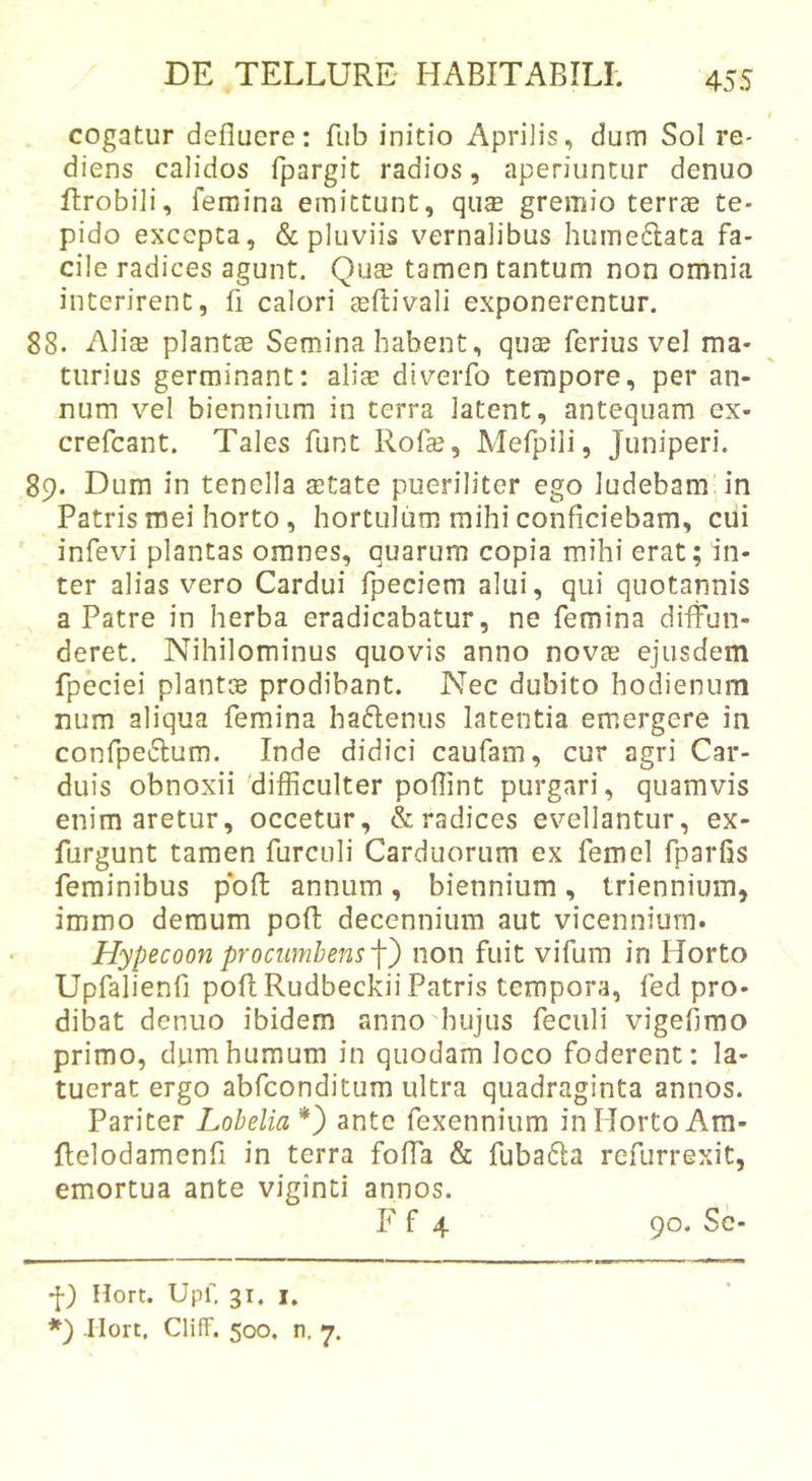 cogatur defluere: fub initio Aprilis, dum Sol re- diens calidos fpargit radios, aperiuntur denuo ftrobili, femina emittunt, qu£ gremio terree te- pido excepta, &amp; pluviis vernalibus hume6lata fa- cile radices agunt. Quae tamen tantum non omnia interirent, fi calori aefliivali exponerentur. 88. Aliae plantae Semina habent, qu$ ferius vel ma- turius germinant: alicE diverfo tempore, per an- num vel biennium in terra latent, antequam ex- crefeant. Tales funt Rofe, Mefpili, Juniperi. 89. Dum in tenella aetate pueriliter ego ludebam in Patris mei horto, hortulum mihi conficiebam, cui infevi plantas omnes, quarum copia mihi erat; in- ter alias vero Cardui fpeciem alui, qui quotannis a Patre in herba eradicabatur, ne femina diffun- deret. Nihilominus quovis anno novae ejusdem fpeciei plants prodibant. Nec dubito hoffenum num aliqua femina haiflenus latentia emergere in confpe6lum. Inde didici caufam, cur agri Car- duis obnoxii'difficulter poflint purgari, quamvis enim aretur, occetur, &amp; radices evellantur, ex- furgunt tamen furculi Carduorum ex femel fparfis feminibus pbfl; annum, biennium, triennium, immo demum poft decennium aut vicennium. Hypecoon procumbens'\') non fuit vifum in Horto Upfalienfi poftRudbeckii Patris tempora, fed pro- dibat denuo ibidem anno'hujus feculi vigefimo primo, dum humum in quodam loco foderent: la- tuerat ergo abfeonditum ultra quadraginta annos. Pariter Lobelia* *) ante fexennium in Horto Am- Ilelodamenfl in terra foffa &amp; fubatSIa refurrexit, emortua ante viginti annos. -[) Hort. Upf. 31. I.