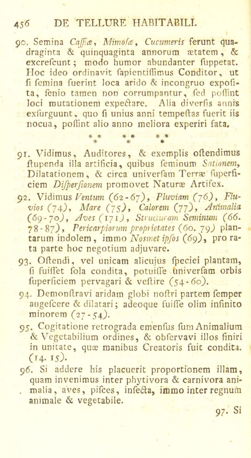 po. Semina Caffice^ Mimofa ^ Cucumeris ferunt qua- draginta &amp; quinquaginta annorum astatem, &amp; excrefcunt; modo humor abundanter fuppetat. Hoc ideo ordinavit fapientinimus Conditor, ut fi femina fuerint loca arido &amp; incongruo expofi- ta, fenio tamen non corrumpantur, fed poflint loci mutationem expedlare. Alia diverfjs annis exfurguunt, quo fi unius anni tempeftas fuerit iis nocua, poflint alio anno meliora experiri fata, * * * * ♦ * * 91. Vidimus, Auditores, &amp; exemplis oRendimus Rupenda illa artificia, quibus feminum Sationem, Dilatationem, &amp; circa uni ver fam Terrae'fuperfi- ciem Difperfionem promovet Naturae Artifex. 92. y\A\m\is Ventum (62-67), Pluviam (j6). Flu- vios (74), Mare (75), Calorem (77}, Animalia (69-70}, Aves(i-]i), Struauiarn Seminum (66. 78-87}» Pericarpiorum proprietates (60. Y9) plan- tarum indolem, immo Nosmetipfos (69}, pro ra- ta parte hoc negotium adjuvare. 93. ORendi, vel unicam alicujus fpeciei plantam, fi fuiRet fola condita, potullfe univerfam orbis fuperficiem pervagari &amp; veRire (54-60}. 94. DemonRravn aridam globi noRri partem femper augefcere &amp; dilatari; adeoque fuifle olim infinito minorem (27-54}. 95. Cogitatione retrograda emenfus fum Animalium &amp; Vegetabilium ordines, &amp; obfervavi illos finiri in unitate, quae manibus Creatoris fuit condita. (t4- 15). 96. Si addere his placuerit proportionem illam, quam invenimus inter phytivora &amp; carnivora ani- . malia, aves, pifces, infeda, immo inter regnum animale &amp; vegetabile. 97. Si