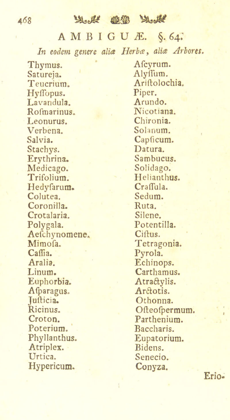 458 A M B I G U iE. §. 64: In eodem genere alia Herba, alia Arbores. Thymus. Satureja. ' Teucrium. Hyffopus. Lavandula. Rofmarinus. Leonurus. Verbena. Salvia, Stachys. Erythrina. Medicago. Trifolium. Hedyfarum. Colutea. Coronilla. Crotalaria. Polygala. Aefchynomene, Mimofa. Caflia. Aralia. Linum. Euphorbia. Afparagus, Jufticia. Ricinus. Croton. Poterium. ‘ Phyllanthus. Atriplex. Urtica. Hypericum. Afcyrum. AlylTum. Ariftolochia, Piper. Arundo. Nicotiana. Chironia. Solanum. Capficum. Datura. Sambucus. Solidago. Helianthus. Craflula. Sedum. Ruta. Silene. Potentilla. Ciftus. Tetragonia. Pyrola. Echinops. Carthamus. Atraftylis. Ardlotis. Othonna. Ofteofpermum. Parthenium. Baccharis. Eupatorium. Bidens. Senecio. Conyza.