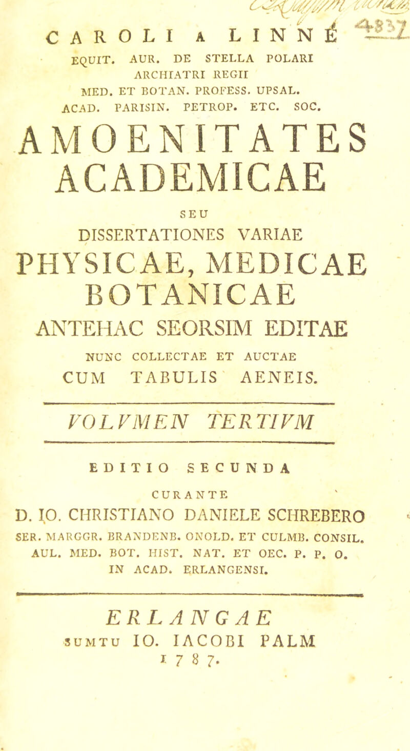 CAROLI A LINN^ '^^2- EQUIT. AUR. DE STELLA POLARI ARCHIATRI REGII »IED. ET BOTAN. PROFESS. UPSAL. ACAD. PARISIN. PETROP. ETC. SOC. AMOENITATES ACADEMICAE SEU DISSERTATIONES VARIAE PHYSICAE, MEDICAE BOTANICAE ANTEHAC SEORSIM EDITAE NUNC COLLECTAE ET AUCTAE CUM TABULIS AENEIS. VOLVMEN TERTIVM EDITIO SECUNDA CURANTE D. IO. CHRISTIANO DANIELE SCHREBERO SER. MARGGR. BRANDENB. ONOLD. ET CULMB. CONSIL. AUL. MED. BOT. HIST. NAT. ET OEC. P. P. O. IN ACAD. ERLANGENSI. ERLANGAE suMTu IO. lACOBI PALM