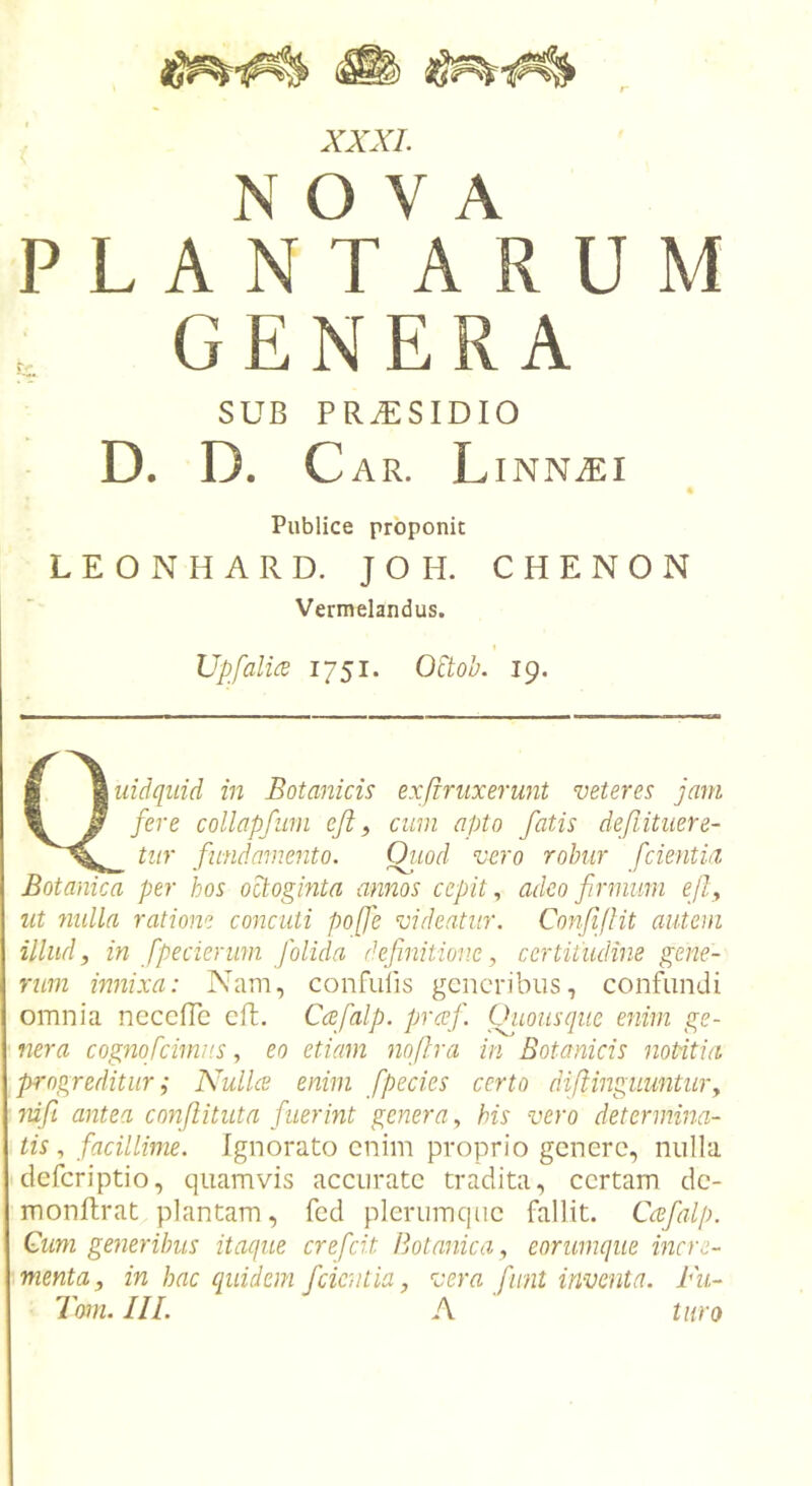 NOVA PLANTARUM GENERA SUB PRAESIDIO D. D. Car. L INNiEI Publice proponit LEONHARD. JOH. CHENON Vermelandus. Upfalice 1751. O^toh. 19. ■ \uidqiiid in Botanicis exfrnixerunt veteres jam \ F collapfiim eji, cum apto fatis defiituere- tiir fundamento. Ot.iod vero robur fcientia Botanica per hos octogmta annos cepit., adeo firmum efty ut 7iulla ratione concidi poffe videatur. ConfiJHt autem illud y in fpecierwn [olida definitione, certitudine gene- rum innixa: Nam, confulis generibus, confundi omnia neceffe cft. Caefalp. prcej'. Oiiousque enim ge- nera cognofcimits, eo etiam nofira in Botanicis notitia progreditur; Nullce enim f pedes certo difiinguuntur y nifii antea confiituta fuerint genera y bis vero determina- tis, facillime. Ignorato enim proprio genere, nulla deferiptio, quamvis accurate tradita, certam dc- monfhrat plantam, fcd plerumque fallit. Ccefalp. Cum generibus itaque crefeit Botanica, eorurnque incre- menta, in hac quidem f cient ia, vera funt inventa. Pu- Tom. III. A tiiro