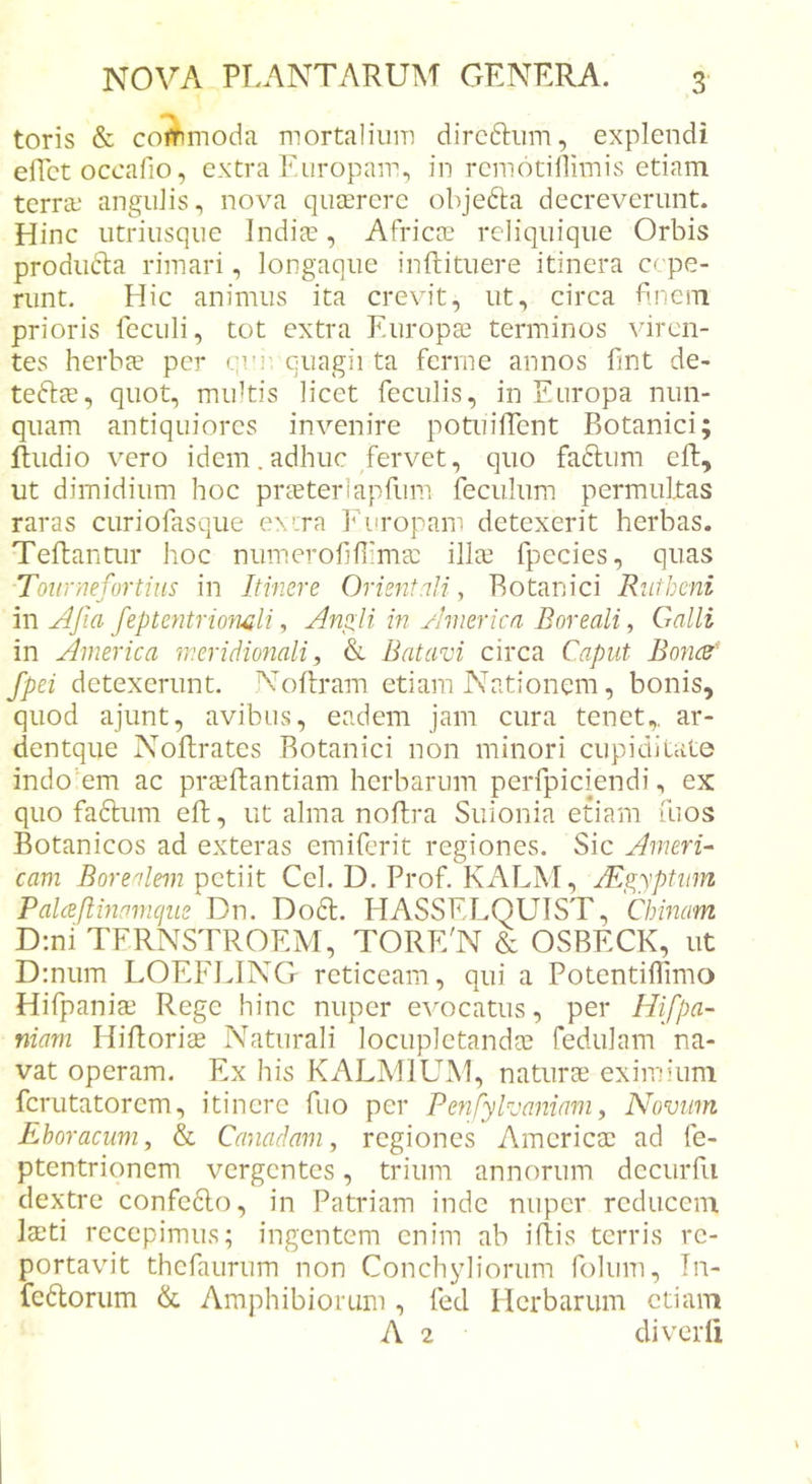 toris &amp; commoda mortalium dircftiim, explendi eflct occalio, extra Europam, in remotillimis etiam terra; angulis, nova quaerere objefta decreverunt. Hinc utriusque Indiae, Africae reliquique Orbis produdla rimari, longaque inftituere itinera c pe- runt. Hic animus ita crevit, ut, circa finem prioris fcculi, tot extra Europae terminos viren- tes herbee per qv!’ quagii ta ferine annos fint de- teftee, quot, multis licet feculis, in Europa nun- quam antiquiores invenire potuilTcnt Botanici; lludio vero idem.adhuc fervet, quo fa6lum eft, ut dimidium hoc praeterlapfum feculum permultas raras curiofasque exira Eiiropam detexerit herbas. Teftantur hoc numerofiUimae illae fpecies, quas Toiirnefortius in Itinere Orient.ili, Botanici Ruiheni in Afia feptentriomli, Anpli in America Boreali, Galli in America meridmiali, &amp; Batavi circa Caput Boncd fpei detexerunt. Noftram etiam Nationem, bonis, quod ajunt, avibus, eadem jam cura tenet,, ar- dentque NoRrates Botanici non minori cupiditate indo’em ac praeftantiam herbarum perfpiciendi, ex quo faftum eft, ut alma noftra Suionia etiam fuos Botanicos ad exteras emiferit regiones. Sic Ameri- cam Borealem petiit Cei. D. Prof. KALM, jEgyptiim Palceflmamcjiie Dn. D06I. HASSELQUIST, Chinam D:ni TFRNSTROEM, TORE'N &amp; OSBECK, ut D:num LOEFLING reticeam, qui a Potentiflimo Hilpaniae Rege hinc nuper evocatus, per Hifpa- niam Hifloriae Naturali locupletandae fedulam na- vat operam. Ex his KALMIUM, naturae eximium fcriitatorcm, itinere fuo per Penfylvaniam ^ Novum Eboracum, &amp; Canadam, regiones Amcricac ad fe- ptentrionem vergentes, trium annorum dcctirfii dextre confc6lo, in Patriam inde nuper reducem laeti recepimus; ingentem enim ab iftis terris re- portavit thefaurum non Conchyliorum folum, Tn- fcdlorum &amp; Amphibiorum , fed Herbarum etiam A 2 diverfi