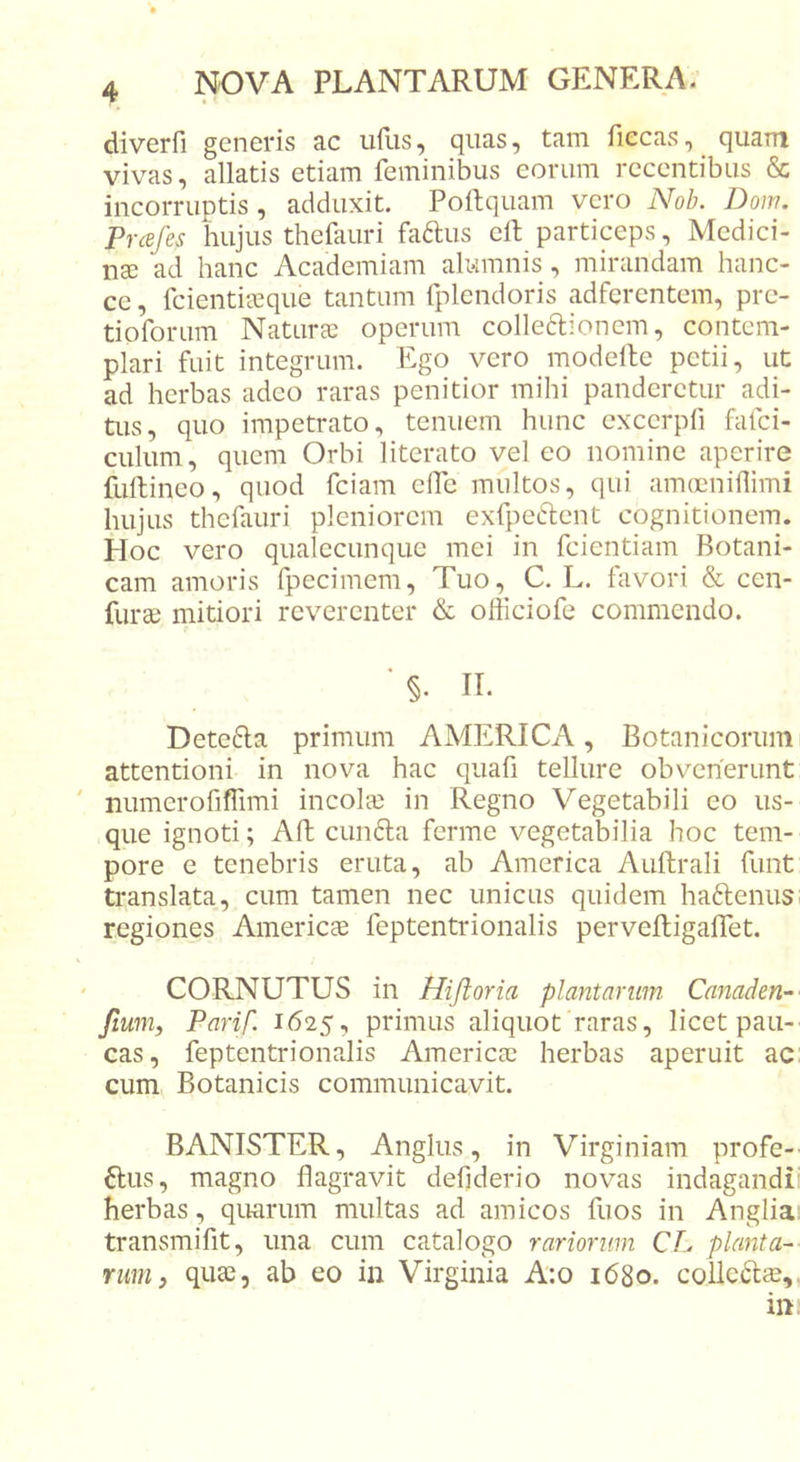 diverfi generis ac iiflis, quas, tam fiecas, quam vivas, allatis etiam feminibus eorum recentibus &amp; incorruptis, adduxit. Poftquam vero A^ob. Dom. Prcefes hujus thefauri fa^us elt particeps. Medici- nae 'ad hanc Academiam alumnis, mirandam hanc- ce, fcienticcque tantum fplendoris adferentem, prc- tioforum Naturae operum colleftionem, contem- plari fuit integrum. Ego vero modeile petii, ut ad herbas adeo raras penitior mihi panderetur adi- tus, quo impetrato, tenuem hunc cxcerpfi fafci- culum, quem Orbi literato vel eo nomine aperire fullineo, quod fciam effc multos, qui amcnnillimi hujus thefauri pleniorem exfpeftent cognitionem. Hoc vero qualecunque mei in feientiam Botani- cam amoris fpecimem. Tuo, C. L. favori &amp; cen- furae mitiori reverenter &amp; officiofe commendo. ‘ §. II. Dete6la primum AMERICA, Botanicorum attentioni in nova hac quafi tellure obvenerunt numerofiffimi incola; in Regno Vegetabili eo us- que ignoti; Aft cundla ferme vegetabilia hoc tem- pore e tenebris eruta, ab America Auftrali funt translata, cum tamen nec unicus quidem haftenus regiones Americae feptentrionalis pervefligalfet, CORNUTUS in Hijioria plantarum Canaden-' fium, Parif. 1625, primus aliquot raras, licet pau- cas, feptentrionalis America; herbas aperuit ac: cum Botanicis communicavit. BANISTER, Angliis, in Virginiam profe- ftus, magno flagravit defiderio novas indagandi' herbas, quarum multas ad amicos fuos in Angliai transmifit, una cum catalogo rariorum CL planta- rum, qua;, ab eo in Virginia A:o 1680. colledlie,,