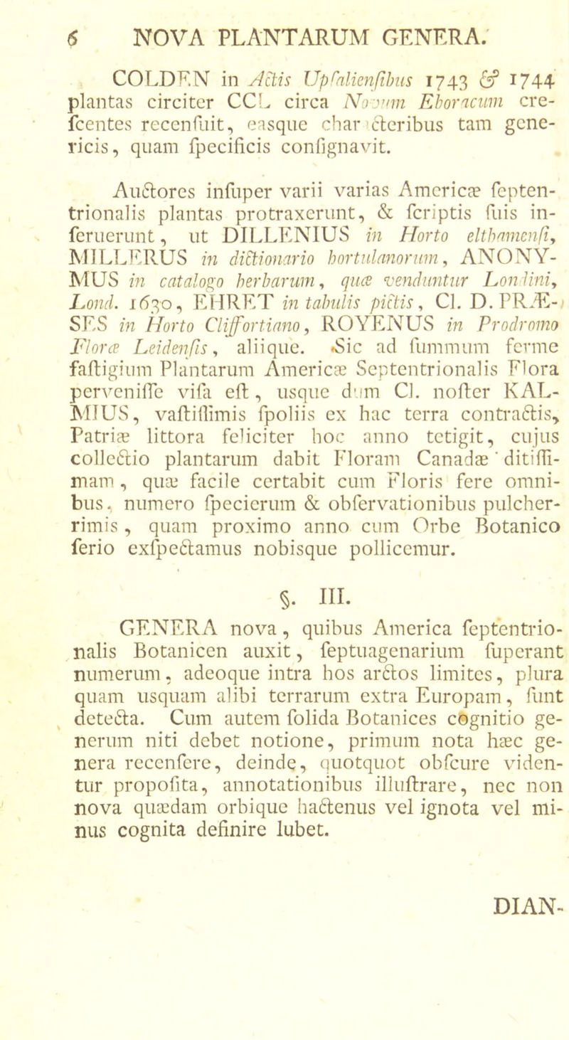 COLDF.N in Up^alienfibiis 1743 &amp; 1744 plantas circiter CCL circa Noivnn Eboracum cre- fcentes receiifuit, easque char &lt;cl;cribus tam gcne- ricis, quam fpecificis confignavit. Aii(5lorcs inEiper varii varias Amcricce fepten- trionalis plantas protraxerunt, &amp; fcriptis Tuis in- feruerunt, ut DILLENIUS in Elorto eltbamenfiy IMILLERUS in diEtionario hortulanorum, ANONY- MUS in catalogo herbarum, quce venduntur Londini, hond. 1630, EHRET in tabulis pictis, Cl, D.PR/E-; SES in Horto Clijfortiano, ROYENUS in Prodromo Floree Leidenfis, aliique. »Sic ad fiimmum ferme faftigium Plantarum Americaj Septentrionalis Flora pervenilPe viPi eft , usque dum Cl. nofter KAL- MIUS, vaftiilimis fpoliis ex hac terra contradis. Patriae littora feliciter hoc anno tetigit, cujus colledio plantarum dabit Floram Canadae ’ ditifh- mam , quaj facile certabit cum Floris fere omni- bus, numero Ipecierum &amp; obfervationibus pulcher- rimis , quam proximo anno cum Orbe Botanico ferio exfpedamus nobisque pollicemur. §. III. GENERA nova, quibus America feptentrio- ,nalis Botanicen auxit, feptuagenarium fuperant numerum, adeoque intra hos ardos limites, plura quam usquam alibi terrarum extra Europam, funt deteda. Cum autem folida Botanices cognitio ge- nerum niti debet notione, primum nota haec ge- nera recenfere, deinde, quotquot obfcure viden- tur propofita, annotationibus illuftrare, nec non nova quaedam orbique hadenus vel ignota vel mi- nus cognita definire lubet.