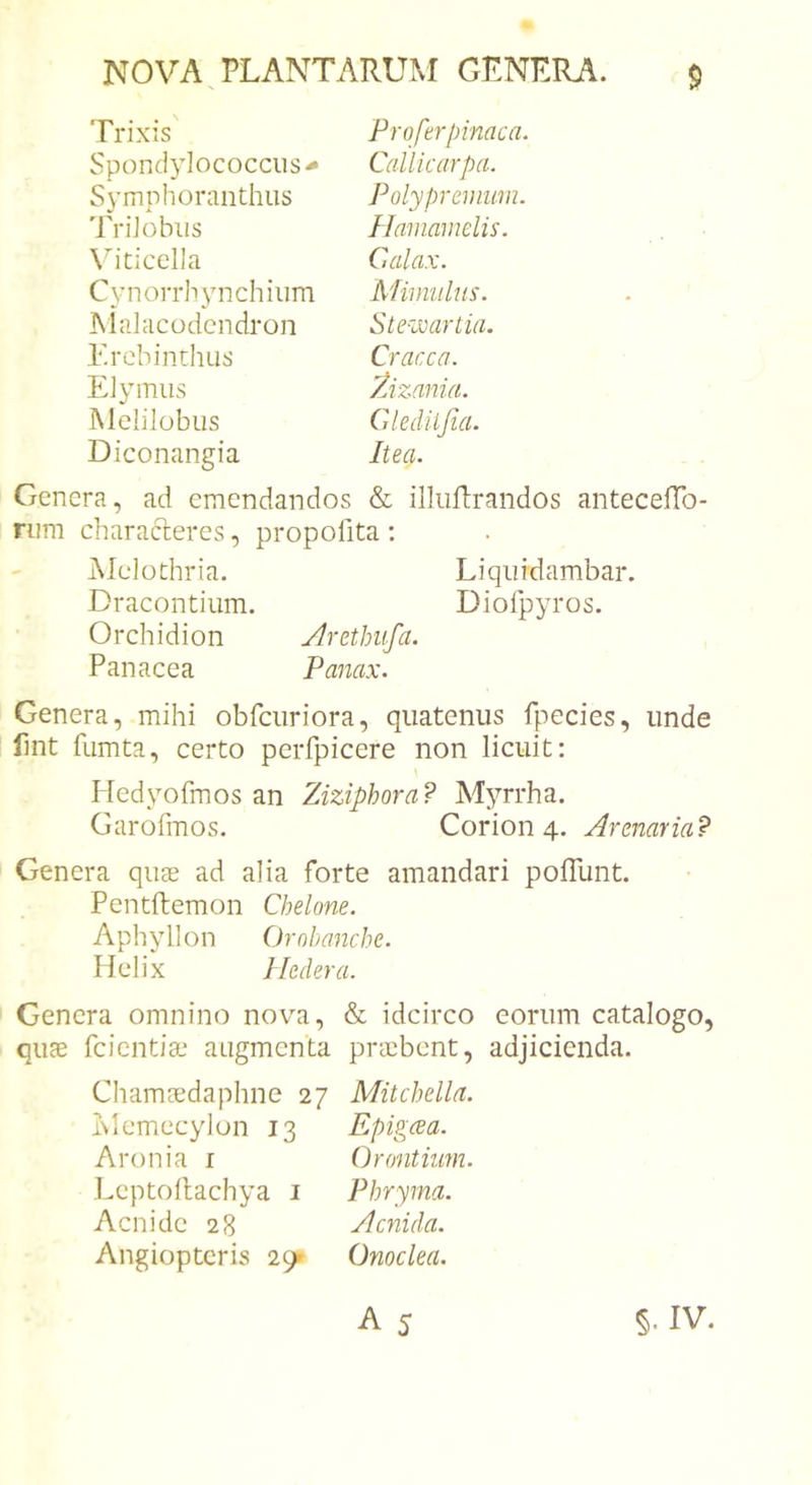 Trixis Proferpinaca. Spond3dococcus^ Callicarpa. Symphoranthus Polypreinnm. TriJobus Hainamelis. \hticella Calax. Cynorrhynchium Mimulus. INlalacodcndron Ste-wartia. Erebinthus Cracca. Elymus Zizania. Melilobus Glediijia. Diconangia Itea. Genera, ad emendandos &amp; idiiftrandos anteceffo- nim characteres, propofita : Melothria. Liquidambar. Dracontium. Dioipyros. Orchidion Arethiifa. Panacea Panax. Genera, mihi obfcuriora, quatenus fpecies, unde fmt fumta, certo peiTpicere non licuit: Hedyofmos an Ziziphora? Myrrha. Garofmos. Corion 4. Armaria? Genera quee ad alia forte amandari polTunt. Pentftemon Chelone. Aphyllon Ornhanche. Helix Hedera. Genera omnino nova, &amp; idcirco eorum catalogo, quae feientia: augmenta praebent, adjicienda. Chama^daphne 27 Mitchella. blemecylon 13 Epigeea. Aronia i Orontiiim. Leptollachya i Phryma. Aenide 28 ylcnida. Angiopteris 29» Onoclea.