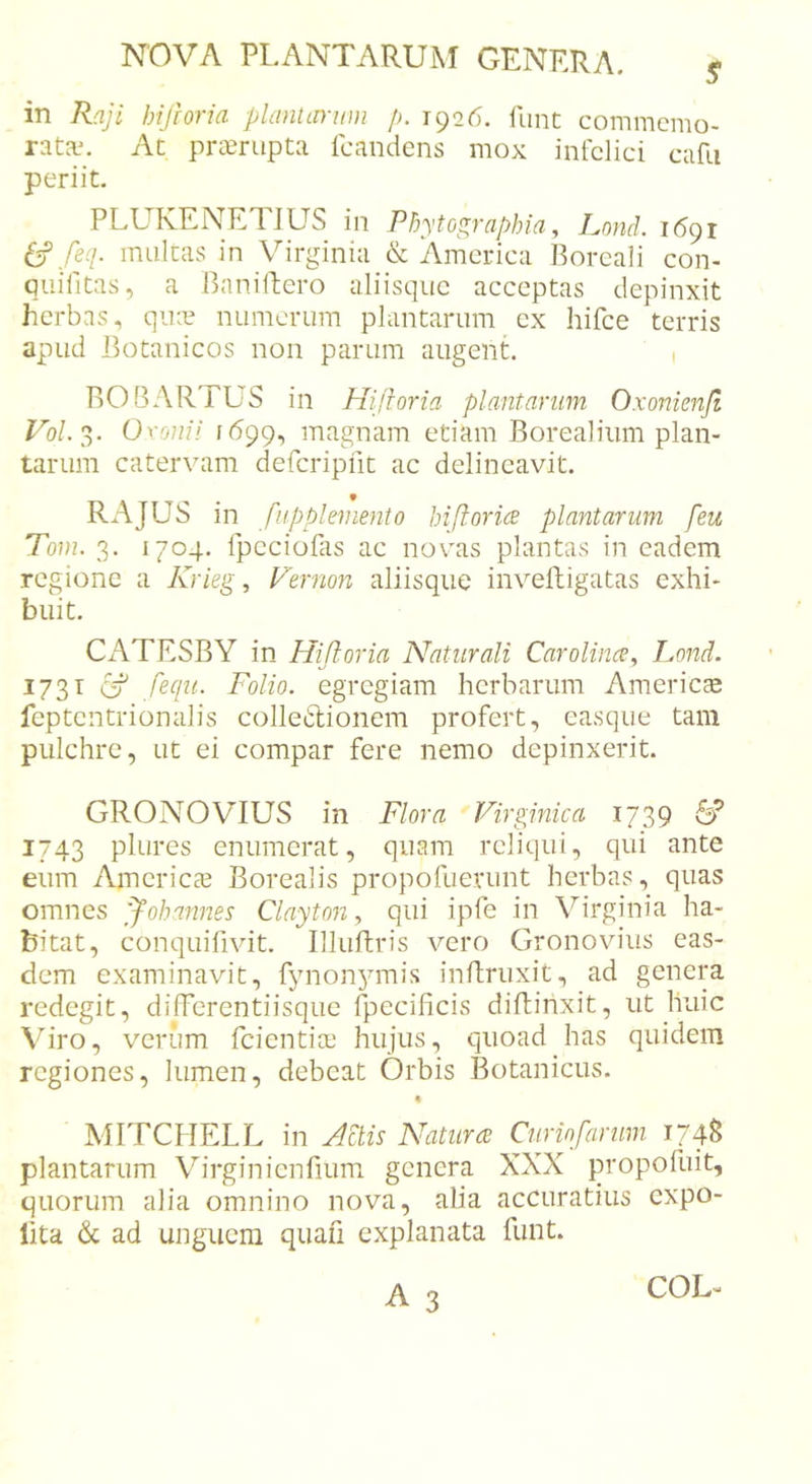 in Raji hifioria phmtininii /&gt;. 1926. funt commcmo- At prompta Icandens mox infelici cafu periit. PLUKENETIUS in Pbytographia, Lond. 1691 (f feq. multas in Virginia &amp; America Boreali con- quifitas, a Banillero aliisqiic acceptas depinxit herbas, qine numerum plantarum ex hifce terris apud Botanicos non parum augent. 1 BOBARTUS in Hifioria plantarum Oxonienjt Vol.'d,. Oxoiiii 1699, magnam etiam Borealiiim plan- tarum catervam defcripfit ac delineavit. RAJUS in fii.pplemento hiftorice plantarum [eu Toin. 3. 1704. fpccioPis ac novas plantas in eadem regione a Krieg, Vernon aliisque inveftigatas exhi- buit. Ci\TESBY in Hifioria Naturali Carolince. Lond. kJ ' 1731 CT' ,/er/z/. Folio, egregiam herbarum Americte feptentrionalis colletlionem profert, easque tam pulchre, ut ei compar fere nemo depinxerit. GRONOVIUS in Flora Virginica 1739 6’ 1743 plures enumerat, quam reliqui, qui ante eum Americae Borealis propofuerunt herbas, quas omnes ffohannes Clayton, qui ipfe in Virginia ha- bitat, conquifivit. Illuftris vero Gronovius eas- dem examinavit, fynonymis inRruxit, ad genera redegit, differentiisque fpecificis diffinxit, ut huic Viro, verum feientiae hujus, quoad has quidem regiones, lumen, debeat Orbis Botanicus. « MITCIIELL in Actis Natura Cunofariim 174S plantarum Virginienfium genera XXX propofuit, quorum alia omnino nova, alia accuratius expo- lita &amp; ad unguem quafi explanata funt.