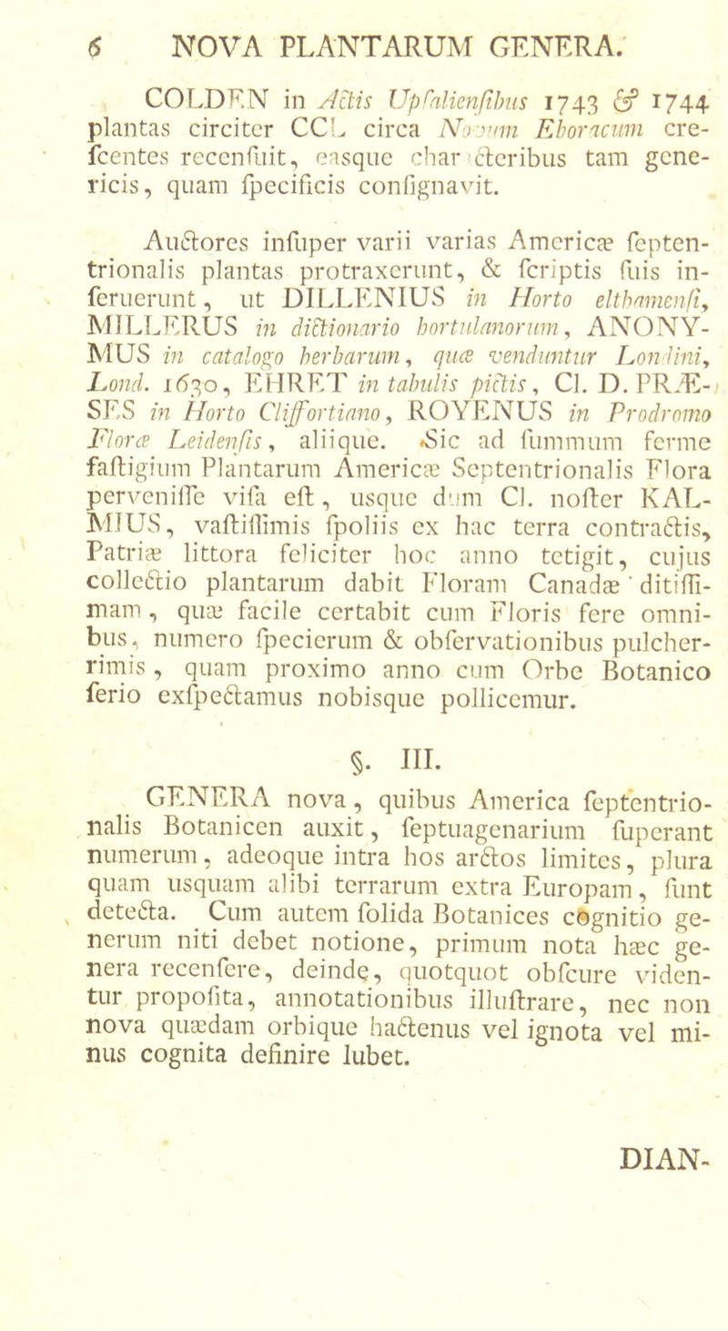 COLDF.N in jactis Up^nlienjtbus 1743 1744 plantas circiter CC!^ circa No:ynn Ehornciim cre- fcentes reccnEiit, easque char) der ibus tam gene- ricis, quam fpecificis confignavit. Audores infliper varii varias America? fepten- trionalis plantas protraxerunt, &amp; feriptis fuis in- feruerunt, ut DILLENIUS in Horto elthnmenfij MILLERUS in diEtiojiario hortulanorum^ ANONY- MUS in catalogo herbarum^ quee venduntur Londini, Lond. 1630, EHRET in tabulis pictis, Cl. D. PRAE- SES in Horto Cliffortiano, ROYENUS in Prodromo Flora Leidenfis, aliique. ^Sic ad fummum ferme faftigium Plantarum Americ^e Septentrionalis Flora pervenilPe vifii eft, usque dum Cl. nofter KAL- MIUS, vaftillimis fpoliis ex hac terra contradis. Patriae littora feliciter hoc anno tetigit, cujus colledio plantarum dabit Floram Canadae ‘ ditifPi- mam , qua? facile certabit cum Floris fere omni- bus, numero fpecierum &amp; obfervationibus pulcher- rimis , quam proximo anno cum Orbe Botanico ferio cxfpedamus nobisque pollicemur. §. IIL GENERA nova, quibus America feptentrio- nalis Botanicen auxit, feptuagenarium fuperant numerum, adeoque intra hos ardos limites, plura quam usquam alibi terrarum extra Europam, funt ^ deteda. Cum autem folida Botanices csgnitio ge- nerum niti debet notione, primum nota haec ge- nera recenfere, deinde, quotquot obfcure viden- tur piopofita, annotationibus illuftrare, nec non nova quaedam orbique hadenus vel ignota vel mi- nus cognita definire lubet.