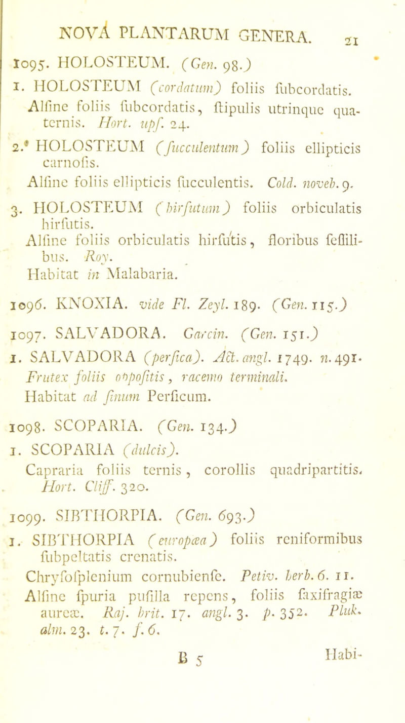 1095. IIOLOSTEUM. (Gen. 98O 1. HOLOSTEUM (cordatum) foliis fiibcorclatis. Alfinc foliis fubcordatis, ftipiilis iitrinquc qua- ternis. Hort. iipf. 24. 2. * HOLOSTEU^I (fucculentum) foliis ellipticis carnofis. Alfme foliis ellipticis fucculeiitis. Cold. noveb.^. 3. HOLOSTEUM (hirfutmn) foliis orbiculatis hirfutis. Alfme foliis orbiculatis hirfi/tis, floribus fcflili- bus. Roy. Habitat in Malabaria. 1096. KNOXIA. vide FI. Zeyl. iSg- (Gen. ti&lt;.) 1097. SALVADORA. Garcin. (Gen. 151.J) I. SALVADORA (perfica). /M.ayigl. 32.491. Frutex foliis onpofitis, racemo terminali. Habitat ad finiim Perficum. 1098. SCOPARIA. (Gen. 134.J) I. SCOPARIA (dulcis). Capraria foliis ternis, corollis quadripartitis. Hort. Clijf. 320. 1099. SIRTHORPIA. (Gen. 693.) I, SIBTHORPIA (europeea) foliis reniformibus fubpcltatis crenatis. Chrybolplcnium cornubienfe. Petiv. herb.6. ii. Alfme fpuria piifilla repens, foliis flixifragia; aurCcC. Raj. hrit. 17. angi. 3. p. 352- Plub. alui. 23. t.j. f. 6. Habi-