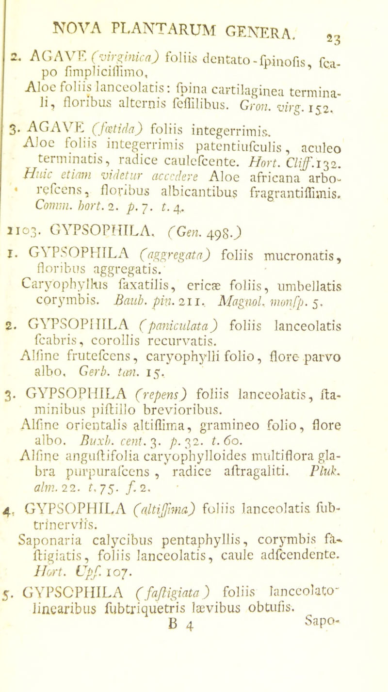 2, AGA\T, ('■jir^inicn) foliis dentato-fpinofis fc.a- po fimplicillimo, ’ Aloe foliis lanceolatis; fpina cartilaginea termina- li, floribus alternis fcflilibus. Gron. virg.1^2. 3. AGAVK (Jhtidn) foliis integerrimis. Aloe foliis integerrimis patentiufculis, aculeo terminatis, radice caulefcente. Hort. Cliff.i'^2. Huic etiam videtur accedere Aloe africana arbo- * rcfccns, floiubus albicantibu? fragrantiffiinis. Comm. hort. 2. p. 7. t. 4. 1103. GYPSOPITILA, rCfn. 4980 1. G\ PSOPHILA (aggregata) foliis mucronatis, floribus aggregatis. Caryophylkis faxatilis, ericae foliis, iimbellatis corymbis. Baub. pin. 211. Magml, monfp. 5. 2. GYPSOPIIILA (pnniculata) foliis lanceolatis fcabris, corollis recurvmtis. Alfme friitefcens, caryophylli folio, flore parvo albo, Gerb. tau. 15. 3. GYPSOPHILA (repens) foliis lanceolatis, fta- minibus piftillo brevioribus. Alfme orientalis altiflirna, gramineo folio, flore albo. Buxb. cent.^. p. 32. t.6o. Alfine angiiftifolia caryophylloides multiflora gla- bra purpiirafcens , radice aftragaliti. Ptuk. alm. 22. t, js- /' 2. 4. GYPSOPHILA (altijfma) foliis lanceolatis fub- trinerviis. Saponaria calycibus pentaphyllis, corymbis fa- fligiatis, foliis lanceolatis, caule adfcendente. Hort. Cpf. 107. 5. GYPSOPHILA (fajiigiata) Miis lanccolato linearibus fubtriquetris laevibus obtufis.