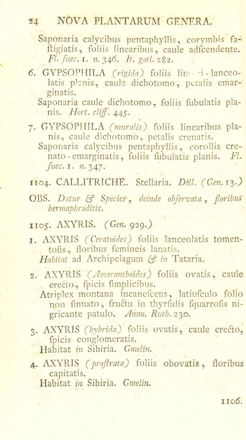 I Saponaria calycibus pentaphyllis, corymbis fa- ftigiatis, foliis linearibus, caule adfcendente. Fl. fuec. I. n. 346’. It. gotl. 282. 6. GYPSOPHILA (rigida) foliis lin-' ‘i - lanceo- latis planis, caule dichotomo, pccalis emar- ginatis. Saponaria caule dichotomo, foliis fubulatis pla- nis. Hort. cliff. 445. 7. GYPSOPHILA (muralis) foliis linearibus pla- nis, caule dichotomo, petalis crenatis. Saponaria calycibus pentaphyllis, corollis cre- nato-emarginatis, foliis fubulatis planis. Fl. fuec.J. n.'7,4y. ' ' 1104. CALLITRICHE. Stellaria. DUl (Gen.n-) OBS. Datur ^ Species , deinde obfervata, floribus hermaphroditis. 1105. AXYRIS. (Gen. 929.^ 1. AXYRIS (Ceratoides) foliis lanceolatis tomen- tofis, floribus femineis lanatis. Habitat ad Archipelagum ^ in Tataria. 2. AXYRIS (Amaranthoides) foliis ovatis, caule ere6to, fpicis fimplicibus. Atriplex montana incanefcens, latiufculo folio non finuato, fructu in thyrfulis fquarrofis ni- gricante patulo. Amm. Ruth. 230. 3. AXYRIS (hybrida) foliis ovatis, caule erefto, fpicis conglomeratis. Habitat in Sibiria. Gmelin. 4. AXYRIS (projlrata) foliis obovatis, floribus capitatis. Habitat in Sibiria. Gmelin. iio5.