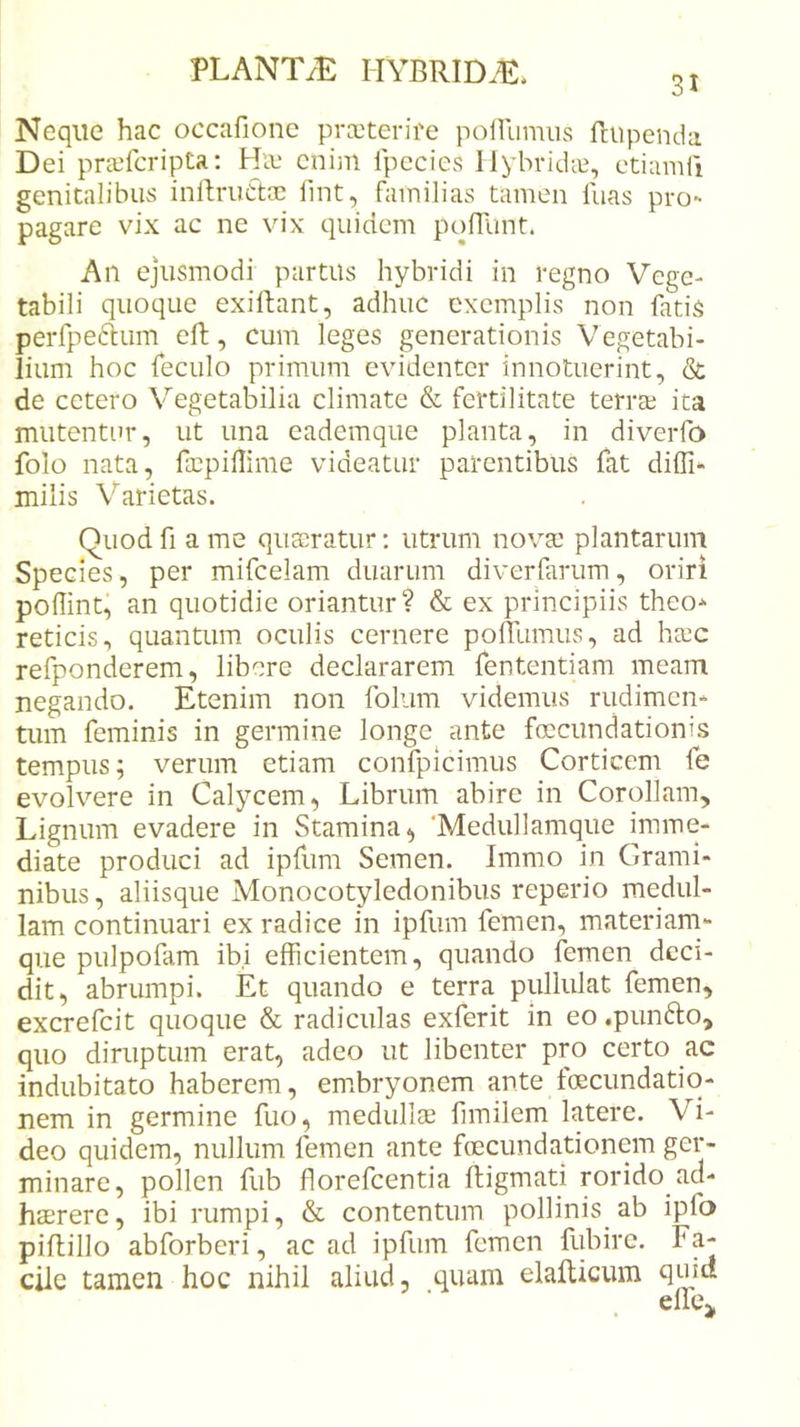 3t Neque hac occafionc prccterire poiUimus Rupenda Dei prjefcripta: Hie enim Ipccies llybridct, ctiumfi genitalibus inllriiCt® fint, familias tamen fuas pro- pagare vix ac ne vix quidem poflunt. An ejusmodi partus hybridi in regno Vege- tabili quoque exiltant, adhuc exemplis non fatis perfpeftum eft, cum leges generationis Vegetabi- lium hoc feculo primum evidenter innotuerint, &amp; de cetero Vegetabilia climate &amp; fertilitate terras ita mutentur, ut una eademque planta, in diverfo folo nata, faspillime videatur parentibus fat diffi- milis Varietas. Quodfi a me quaeratur; utrum novae plantarum Species, per mifcelam duarum diverfarum, oriri poffint^ an quotidie oriantur? &amp; ex principiis theo* reticis, quantum oculis cernere polllimus, ad hxc refponderem, libere declararem fententiam meam negando. Etenim non foliim videmus rudimen- tum feminis in germine longe ante foccundationis tempus; verum etiam confpicimus Corticem fe evolvere in Calycem, Librum abire in Corollam, Lignum evadere in Stamina, ‘Medullamque imme- diate produci ad ipfum Semen. Immo in Grami- nibus, aliisque Monocotyledonibus reperio medul- lam continuari ex radice in ipfum femen, materiam- que pulpofam ibi efficientem, quando femen deci- dit, abrumpi. Et quando e terra pullulat femen, excrefeit quoque &amp; radiculas exferit in eo.punfto, quo diruptum erat, adeo ut libenter pro certo ac indubitato haberem, embryonem ante foecundatio- nem in germine fuo, medull$ fimilem latere. Vi- deo quidem, nullum femen ante foecundationem ger- minare, pollen fub florefcentia ftigmati rorido ad- haerere, ibi rumpi, &amp; contentum pollinis_ ab ipfo piflillo abforberi, ac ad ipfum femen fubire. Fa- cile tamen hoc nihil aliud, quam elallicum quid
