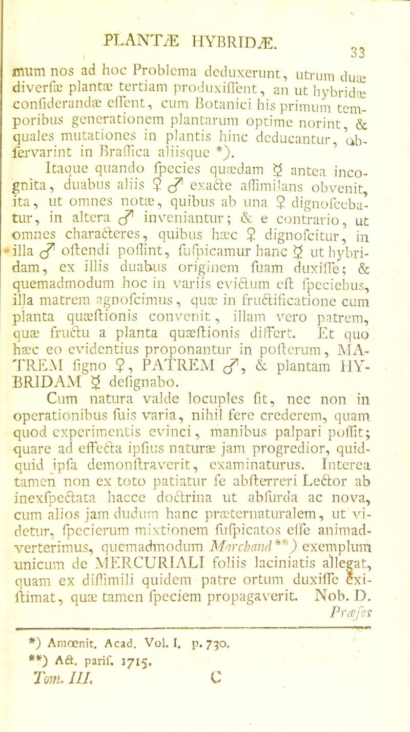 I &lt;J jnumnos ad hoc Problema deduxerunt, uti-iim duai diverfie plantae tertiam produxiflent, an ut hybridie confiderandcE ellent, cum Botanici his primum tem- poribus generationem plantarum optime norint &amp; quales mutationes in plantis hinc deducantur ab- lervarint in Jkaflica aliisque Itaque quando fpecies qucedam ^ antea inco- gnita, duabus aliis 2 ^ exacle afTimilans obvenit ita, ut omnes notas, quibus ab una 5 dignofeeba- tur, in altera invmniantur; &amp; e contrario, ut omnes charafteres, quibus ha’c ? dignofeitur, in •illa ^ oftendi poHint, furpicamur hanc ^ ut hjdiri- dam, ex illis duabus originem fiiam diixiffe; &amp; quemadmodum hoc in variis evidlum eft fpeciebus, illa matrem agnofeimus, quas in fruftificatione cum planta quasftionis convenit, illam vero patrem, quas fruftu a planta quasflionis differt. Et quo hsc eo evidentius proponantur in pollerum, MA- TREM figno ?, PATREAI cT, &amp; plantam HY- BRIDAM ^ defignabo. Cum natura valde locuples ht, nec non in operationibus fuis varia, nihil fere crederem, quam quod experimentis evinci, manibus palpari polTit; quare ad elfefta ipfius naturas jam progredior, quid- quid ipfa demonftraverit, examinaturus. Interea tamen non ex toto patiatur fe abflerreri Ledlor ab inexfpeclata hacce doctrina ut abfurda ac nova, cum alios jam dudum hanc prasternaturalem, ut vi- detur, fpecierum mixtionem fufpicatos elfe animad- verterimus, quemadmodum Mnrchand*^') exeinplum unicum de MERCURIALI foliis laciniatis allegat, quam ex dinimili quidem patre ortum duxiffe exi- Itimat, qute tamen fpeciem propagaverit. Nob. D. Prcefes *) Arnoenit. Acad, Vol. I. p. 730. Aft. parif. 1715, Im. IIL C