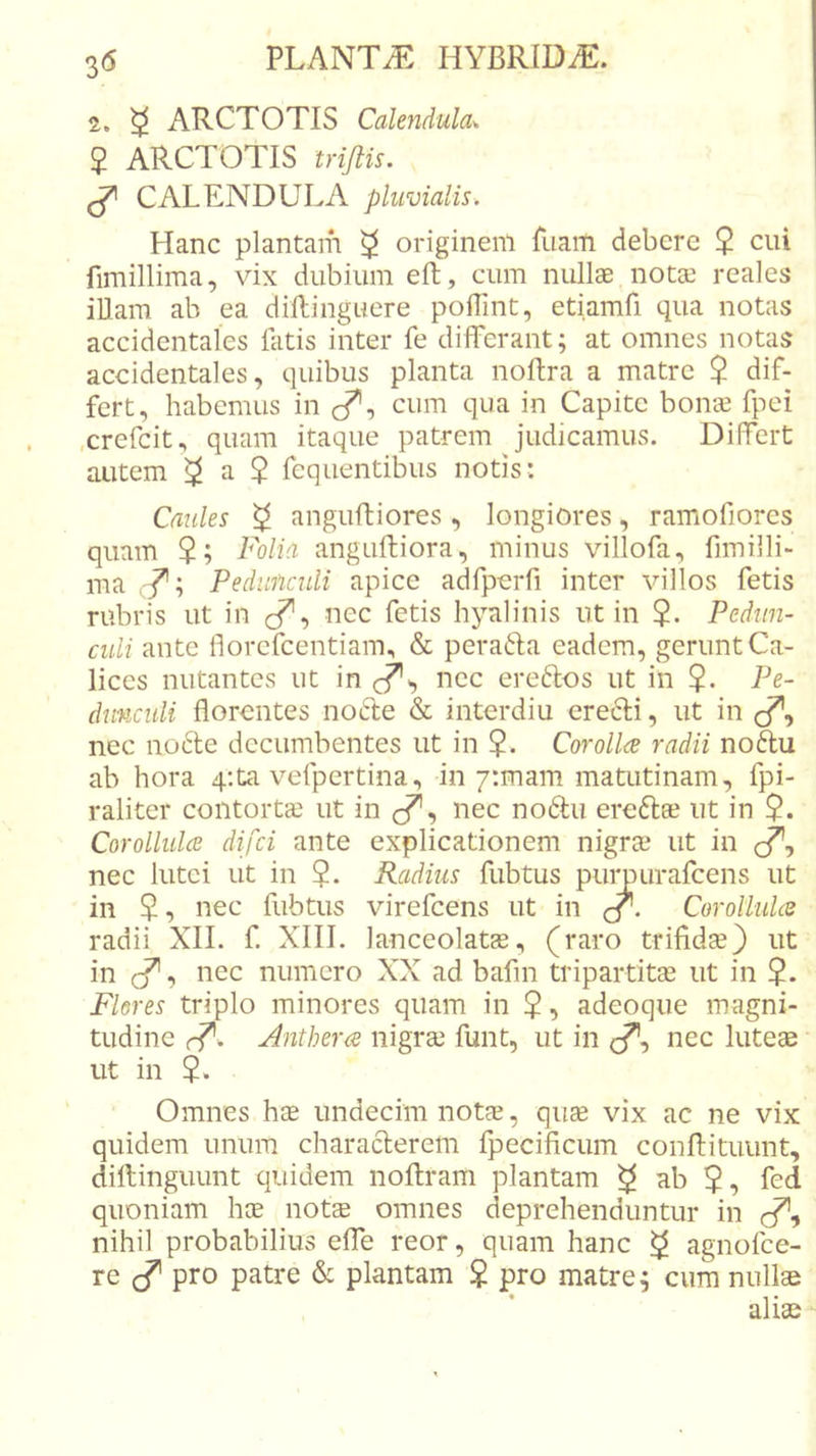 2. ^ ARCTOTIS Calendula. $ ARCTOTIS trijlis. ^ CALENDULA pluvialis. Hanc plantam ^ originem fuam debere $ cui fimillima, vix dubium eft, cum nullae notae reales iUam ab ea dillinguere polTint, etiamfi qua notas accidentales fatis inter fe differant; at omnes notas accidentales, quibus planta noftra a matre $ dif- fert, habemus in c^, cum qua in Capite bonae fpei .crefeit, quam itaque patrem judicamus. Differt autem ^ a $ fequentibus notis: Caules ^ angufliores, longiores, ramofiores quam $; Folia angudiiora, minus villofa, fimilli- ma Pedunculi apice acifpejiTi inter villos fetis rubris ut in cf’, nec fetis hyalinis ut in Pedun- culi ante florefeentiam, &amp; perafta eadem, gerunt Ca- lices nutantes ut in nec ereftos ut in $. Pe- dunculi florontes no6le &amp; interdiu ere^li, ut in , nec nocle decumbentes ut in ?. Corollce radii no6lu ab hora q-.ta vefpertina, in/rmam matutinam, fpi- raliter contorta ut in (/*, nec no6lu ereftae ut in Corollulce difei ante explicationem nigrae ut in nec lutei ut in Radius fubtus puimurafcens ut in $, nec fubtus virefeens ut in CorolMoi radii XII. f. XIII. lanceolatas, (raro trifidae} ut in cf', nec numero XX ad bafin tripartitae ut in Flores triplo minores quam in $, adeoque magni- tudine r^. Antherce nigrae funt, ut in &lt;/*, nec luteae ut in Omnes hae undecim notae, quae vix ac ne vix quidem unum characterem fpecificum conflituunt, dillinguunt quidem noftram plantam ^ ab 5, fed quoniam hae not$ omnes deprehenduntur in nihil probabilius elfe reor, quam hanc ^ agnofee- re pro patre &amp; plantam $ pro matre; cum nullae • «•