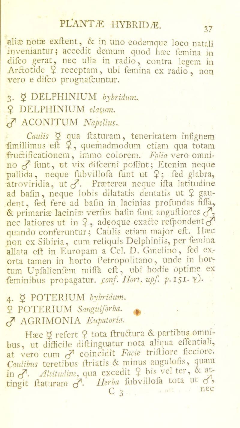 aliae notce exftcnt, &amp; in uno codcmque loco natali inveniantur; accedit demum quod Iutc femina in difeo gerat, nec ulla in radio, contra legem in Ardtotide^? receptam, ubi femina ex radio, non vero e difeo prognafeuntur. 3. ^ DELPHINIUM hybridiim.. $ DELPHINIUM elatim. ACONITUM Napellus. Caulis ^ qua ftaturam, teneritatem iniignem fimillimus efi +, quemadmodum etiam qua totam fruclificationem, immo colorem. Eb/id vero omni- no funt, ut vix difeerni poflint; Etenim neque pallida, neque fubvillofa funt ut 5; fed glabra, atroviridia, ut cT. Praeterea neque ifta latitudine ad bafm, neque lobis dilatatis dentatis ut $ gau- dent, fed fere ad bafin in lacinias profundas filTa, &amp; primariae laciniae verfus bafin funt anguftiores cf*, nec latiores ut in ?, adeoque exafte refpondent cT quando conferuntur; Caulis etiam major eft. Ha'c non ex Sibiria, cum reliquis Delphiniis, per femina allata eft in Europam a Cei. D. Gmelino, fed ex- orta tamen in horto Petropolitano, unde in hor- tum Upfalienfem milTa eft, ubi hodie optime ex feminibus propagatur. j:onf. Hort. upf. p.is^' t)- 4. ^ POTER IUM hyhridim. y POTERIUM Sanguiforba. ^ AGRIMONIA Eupatoria. Haec ^ refert ? tota Rrudura &amp; partibus omni- bus, ut difficile diffiingnatur nota aliqua effentiali, at vero cum coincidit Pade trilliore ficcioie. Caulibus teretibus Itriatis &amp; minus angulofis, quam in Jltitudine, qua excedit ? bis vel ter, &amp; tingit Raturam Herba fubvillofa tota ut ,