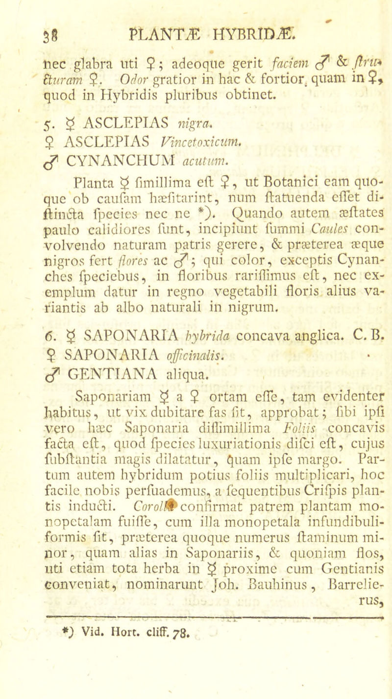 • nec glabra uti 2; adeoque gerit faciem &amp; ./??w Etiiram 2- Odor gratior in hac &amp; fortior, quam in 5, quod in Hybridis pluribus obtinet. 5. ^ ASCLEPIAS nigra. 2 ASCLEPIAS Vincetoxiciim. CYNANCHUM acutum. Planta ^ fimillirna cft 2 ut Botanici eam quo- que ob caufam haefitarint, num ftatuenda cflet di- ftin6la fpecies ncc ne *}. Quando autem ceBates paulo calidiores funt, incipiunt fummi Caules con- volvendo naturam patris gerere, &amp; prseterea eeque nigros fert flores ac qui color, exceptis Cynan- ches fpecicbiis, in floribus rariflimus eft, nec ex- emplum datur in regno vegetabili floris alius va- riantis ab albo naturali in nigrum. 6. 2 SAPONARIA hybrida concava anglica. C. B. 2 SAPONARIA ojficinalis. ^ GENTIANA aliqua. ' Saponariam ^ a $ ortam eflfe, tam evidenter habitus, ut vix dubitare fas flt, approbat; fibi ipfi vero haec Saponaria dillimillima Foliis concavis fada eft, quod fpecies luxuriationis difcicfl:, cujus fubflantia magis dilatatur, quam ipfe margo. Par- tam autem hybridum potius foliis multiplicari, hoc facile nobis perfuademus, a fequentibus Crifpis plan- tis inducti. Coro/# conflrmat patrem plantam mo- nopetalam fuifle, cum illa monopetala infundibuli- formis fit, pnetcrea quoque numerus flaminum mi- nor, quam alias in Saponariis, &amp; quoniam flos, uti etiam tota herba in ^ proxime cum Gentianis conveniat, nominarunt Joh. Bauhinus, Barrelie- rus. *) Vid. Hort. cliff. 78.