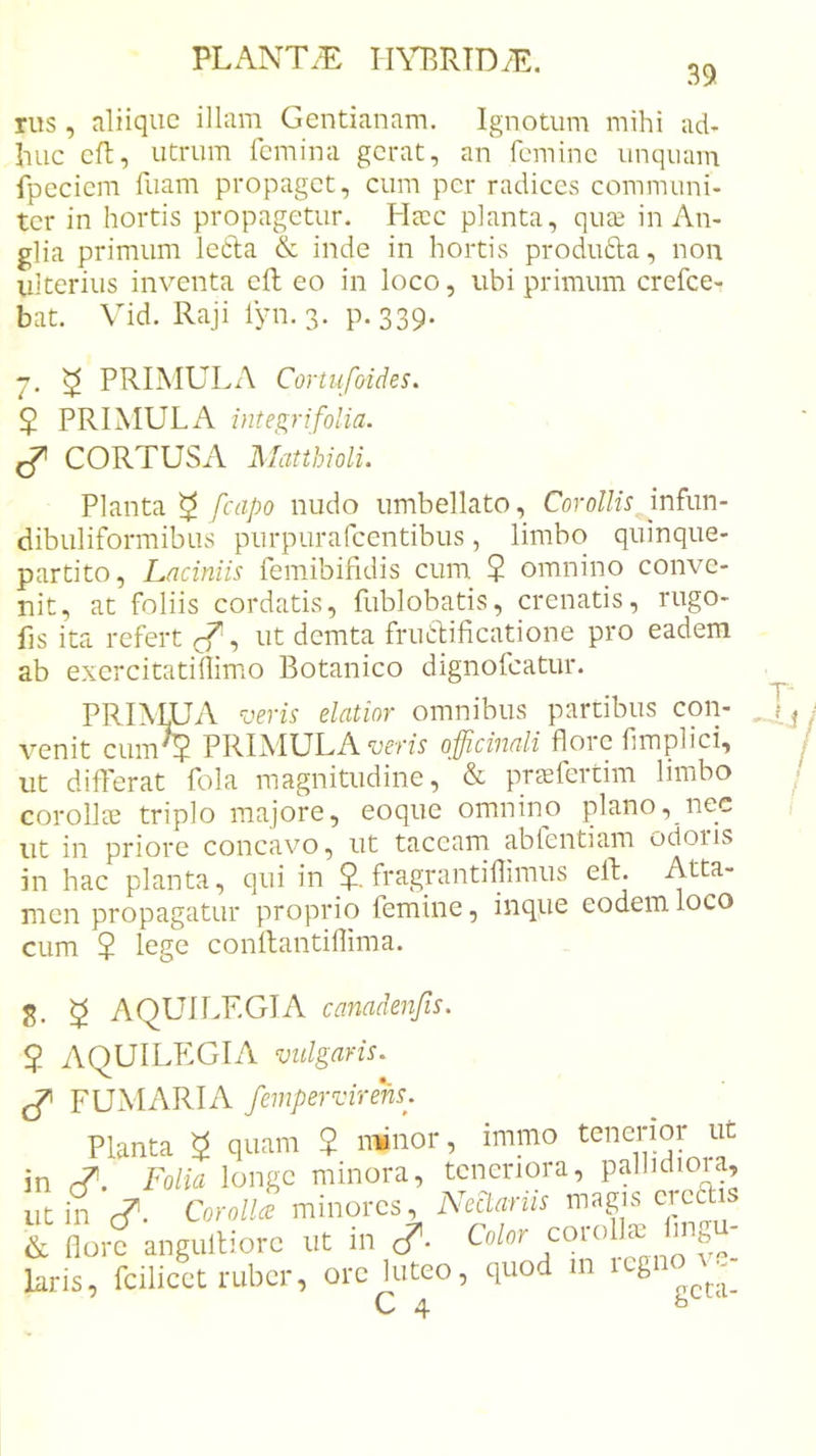 39. rus , aliique illam Gentianam. Ignotum mihi ad- huc eft, utrum femina gerat, an femine unquam fpeciem fuam propaget, cum per radices communi- ter in hortis propagetur. Hacc planta, quee in An- glia primum lecla &amp; inde in hortis produdla, non Ulterius inventa cft eo in loco, ubi primum crefee- bat. Vid. Raji fyn. 3. p. 339. 7, ^ PRIMULA Cortufoides. $ PRIMULA inte^rifolia. ^ CORTUSA MatthiolL Planta ^ fcapo nudo umbellato. Corollis infim- dibuliformibus purpurafeentibus, limbo quinque- partito, Laciniis femibifidis cum $ omnino conve- nit, at foliis cordatis, fublobatis, crenatis, rugo- fis ita refert , ut demta friLlificatione pro eadem ab exercitatfllimo Botanico dignofeatur. PRIMUA sieris elatior omnibus partibus con- venit cum^5 PRIMULA‘uffzs’ officinali flore fimplici, ut differat fola magnitudine, ‘ &amp; prcefertim limbo corollae triplo majore, eoqiic omnino plano, nec ut in priore concavo, ut taceam abfentiam odoris in hac planta, qui in 5. fragrantillimus elb. Atta- men propagatur proprio femine, inqiie eodem loco cum 2 lege conllantiffima. 8. ^ AQUILEGI A canadenfis. ? AQUILPIGIA vulgaris, ^ FUMARIA fempervirens. Planta ^ quam 2 minor, immo tenerior ut in Folia longe minora, teneriora, pallidiora, ut in c?. Corolla minores, Neciariis &amp; flore angulliorc ut in c?- laris, fcilicet ruber, ore luteo, quod in itgi