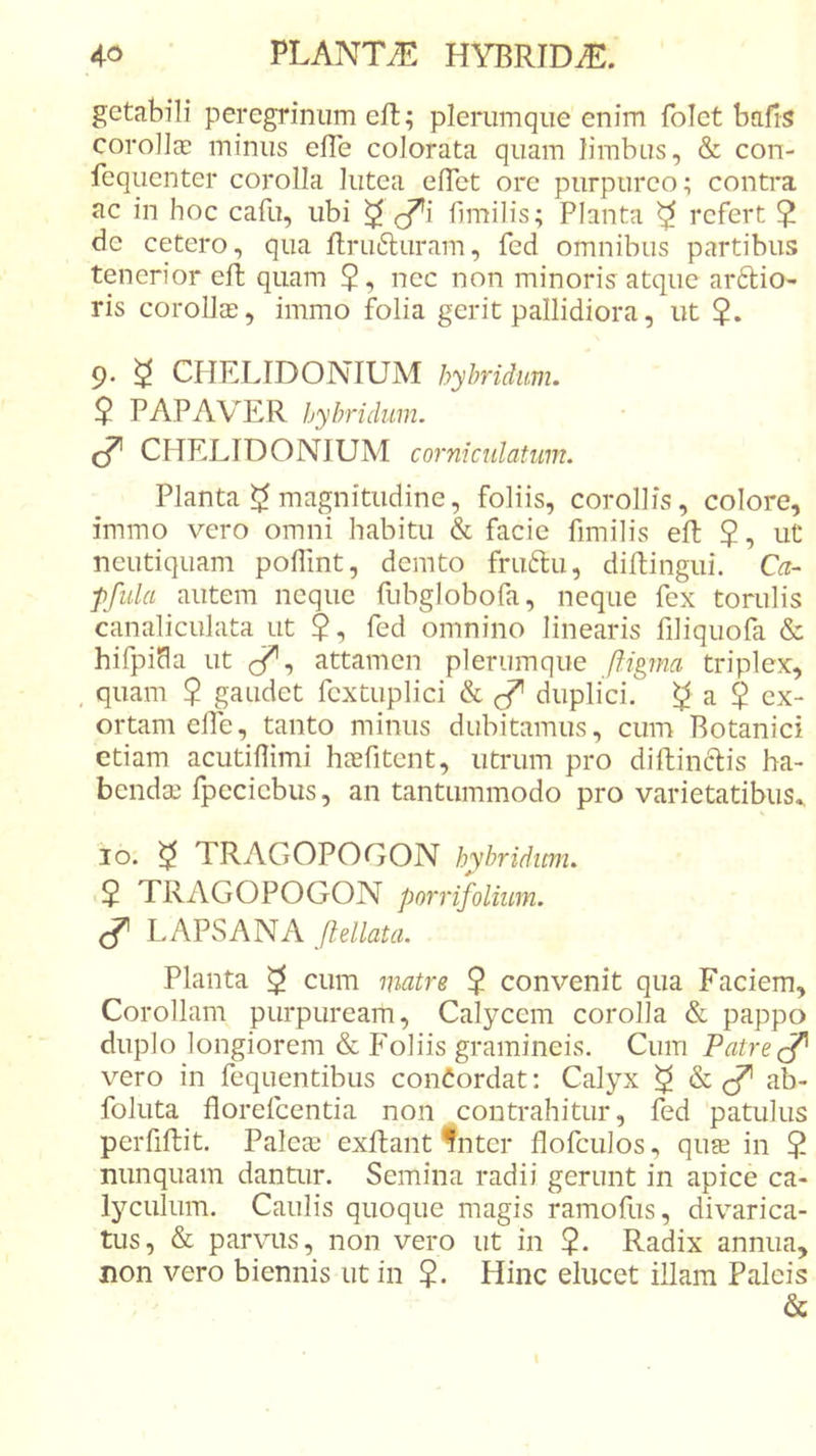 getabili peregrinum eft; plerumque enim folct bafis corolia: minus efTe colorata quam limbus, &amp; con- fequenter corolla lutea elTet ore purpureo; contra ac in hoc cafu, ubi ^ limilis; Planta ^ refert ? de cetero, qua llrufturam, fed omnibus partibus tenerior efb quam 5-» nec non minoris atque ar6lio- ris corollce, immo folia gerit pallidiora, ut $. 9* ^ CHELIDONIUM hyhridum. $ PAPAVER hyhridum. cf CHELIDONIUM corniculatum. Planta magnitudine, foliis, corollis, colore, immo vero omni habitu &amp; facie fimilis eft 5-) ut neutiquam poflint, demto fruftu, diftingui. Ca- pfula autem neque fubglobofa, neque fex torulis canaliculata ut $, fed omnino linearis filiquofa &amp; hifpiHa ut attamen plerumque ftipna triplex, , quam $ gaudet fextuplici &amp; duplici. ^ a $ ex- ortam elTe, tanto minus dubitamus, cum Botanici etiam acutiflimi heefitent, utrum pro diftinctis ha- bendai fpccicbus, an tantummodo pro varietatibus^ IO. ^ TRAGOPOGON hybridicm. ■ $ TRAGOPOGON porrifolium. ^ LAPvSANA ftellata. Planta ^ cum matre $ convenit qua Faciem, Corollam purpuream. Calycem corolla &amp; pappo duplo longiorem &amp; Foliis gramineis. Cum Patre vero in fequentibus conCordat; Calyx ^ ab- foluta florefeentia non contrahitur, fed patulus perfiftit. PalecC exflant‘fnter flofculos, quse in ? nunquam dantur. Semina radii gerunt in apice ca- lyculum. Caulis quoque magis ramofus, divarica- tus, &amp; parvus, non vero ut in $. Radix annua, non vero biennis ut in ?. Hinc elucet illam Paleis &amp;