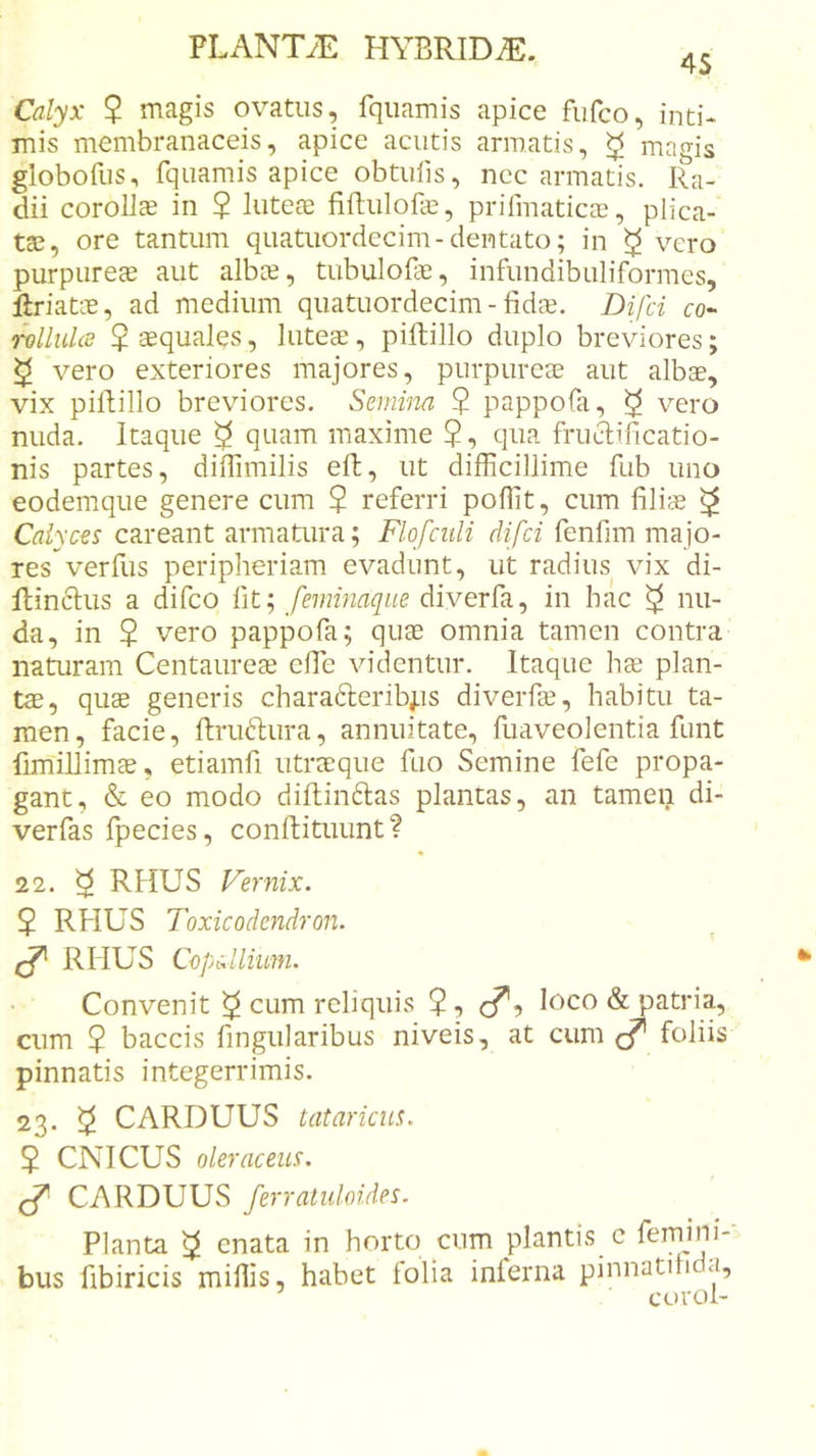 4S Calyx $ magis ovatus, fqiiamis apice fufco, inti- mis membranaceis, apice acutis armatis, ^ magis globofus, fquamis apice obtulis, nec armatis. Ra- dii coroUs in $ luteae firtulofae, prifmaticae, plica- tae, ore tantum quatuordecim-dentato; in ^ vero purpureae aut albce, tubulofe, infundibuliformes, flriatae, ad medium quatuordecim - fidae. Difci co- rolluUe $ aequales, luteae, piftillo duplo breviores; ^ vero exteriores majores, purpureae aut albae, vix pifiillo breviores. Semina 5 pappofa, ^ vero nuda. Itaque ^ quam maxime $, qua frind;ificatio- nis partes, difiimilis eft, ut difficillime fub uno eodemque genere cum $ referri poffit, cum filiae ^ Calyces careant armatura; Flofcidi difci fenfim majo- res verfus peripheriam evadunt, ut radius vix di- Rinclus a difco fit; feminaque diverfa, in hac ^ nu- da, in $ vero pappofa; quae omnia tamen contra naturam Centaureae effie videntur. Itaque hae plan- tae, qus generis chara6leribj.is diverfae, habitu ta- men, facie, fhruftura, annuitate, fuaveolentia funt fimillimae, etiamfi utraeque fuo Semine fefe propa- gant, &amp; eo modo diftinftas plantas, an tamen di- verfas fpecies, confiituunt ? 22. ^ RHUS Vernix. $ RHUS Toxicodendron. RHUS Copdlium. Convenit ^ cum reliquis $, cf’, loco &amp; patria, cum ? baccis fingularibus niveis, at cum &lt;/* foliis pinnatis integerrimis. 23. ^ CARDUUS tataricus. 5 CNICUS oleraceus. CARDUUS ferraluloides. Planta ^ enata in horto cum plantis c femini- bus fibiricis miliis, habet folia inferna pinnatilida, euroi-